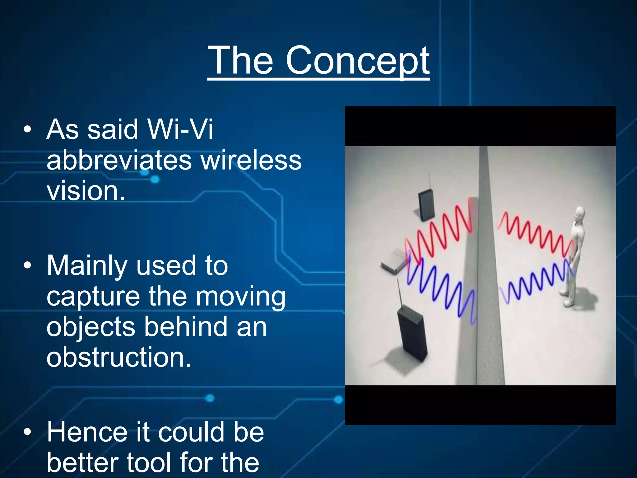 The Concept
• As said Wi-Vi
abbreviates wireless
vision.
• Mainly used to
capture the moving
objects behind an
obstruction.
• Hence it could be
better tool for the
 