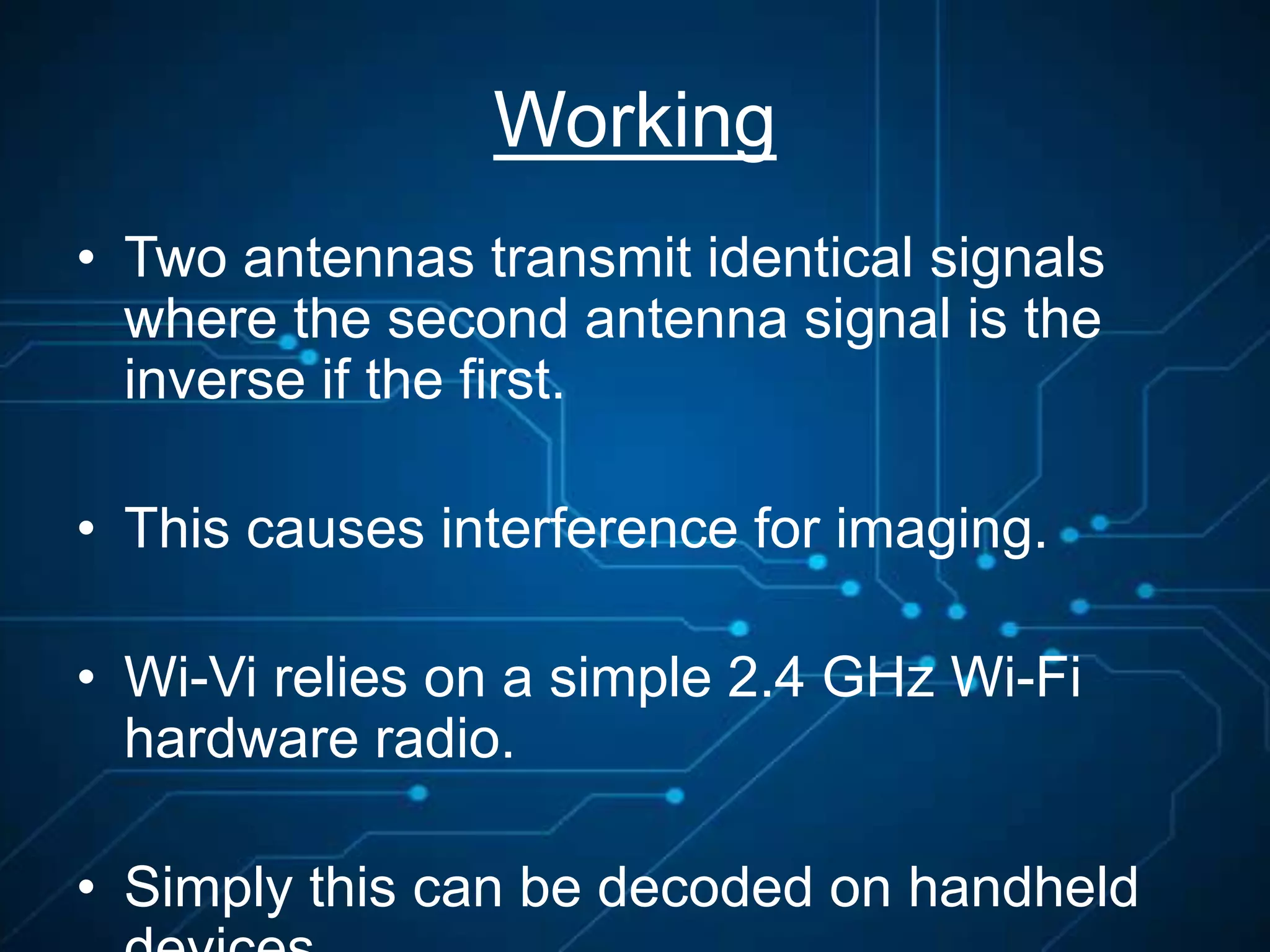 Working
• Two antennas transmit identical signals
where the second antenna signal is the
inverse if the first.
• This causes interference for imaging.
• Wi-Vi relies on a simple 2.4 GHz Wi-Fi
hardware radio.
• Simply this can be decoded on handheld
 