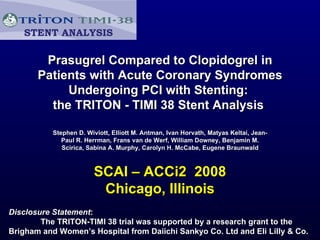 Prasugrel Compared to Clopidogrel in Patients with Acute Coronary Syndromes Undergoing PCI with Stenting:  the TRITON - TIMI 38 Stent Analysis  Stephen D. Wiviott, Elliott M. Antman, Ivan Horvath, Matyas Keltai, Jean-Paul R. Herrman, Frans van de Werf, William Downey, Benjamin M. Scirica, Sabina A. Murphy, Carolyn H. McCabe, Eugene Braunwald SCAI – ACCi2  2008 Chicago, Illinois Disclosure Statement :  The TRITON-TIMI 38 trial was supported by a research grant to the Brigham and Women’s Hospital from Daiichi Sankyo Co. Ltd and Eli Lilly & Co. STENT ANALYSIS 