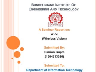 BUNDELKHAND INSTITUTE OF
ENGINEERING AND TECHNOLOGY
A Seminar Report on:
WI-VI
(Wireless Vision)
Submitted By:
Simran Gupta
(1504313026)
Submitted To:
Department of Information Technology
 