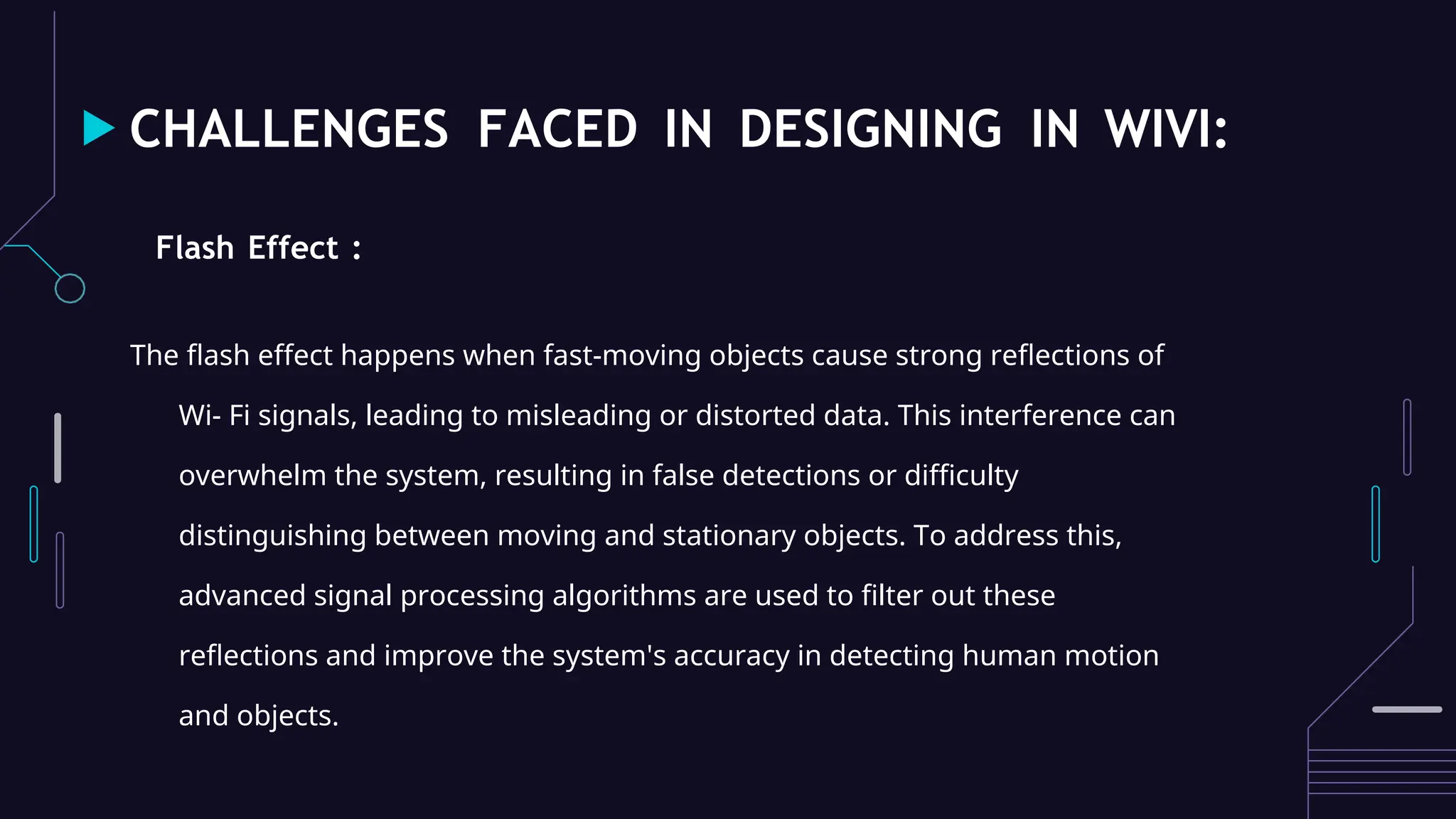 CHALLENGES FACED IN DESIGNING IN WIVI:
Flash Effect :
The flash effect happens when fast-moving objects cause strong reflections of
Wi- Fi signals, leading to misleading or distorted data. This interference can
overwhelm the system, resulting in false detections or difficulty
distinguishing between moving and stationary objects. To address this,
advanced signal processing algorithms are used to filter out these
reflections and improve the system's accuracy in detecting human motion
and objects.
 