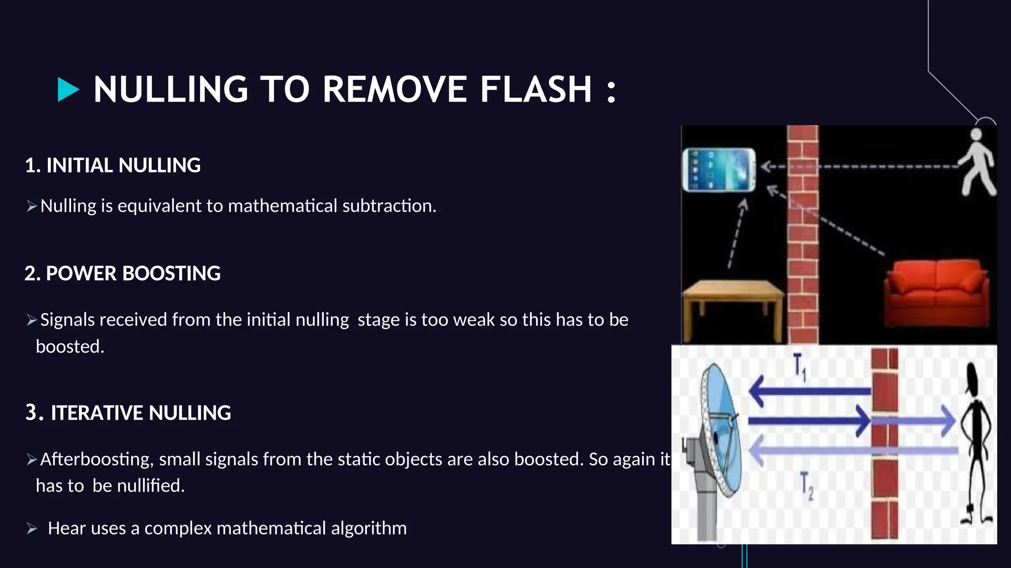 NULLING TO REMOVE FLASH :
1. INITIAL NULLING
Nulling is equivalent to mathematical subtraction.
2. POWER BOOSTING
Signals received from the initial nulling stage is too weak so this has to be
boosted.
3. ITERATIVE NULLING
Afterboosting, small signals from the static objects are also boosted. So again it
has to be nullified.
 Hear uses a complex mathematical algorithm
 