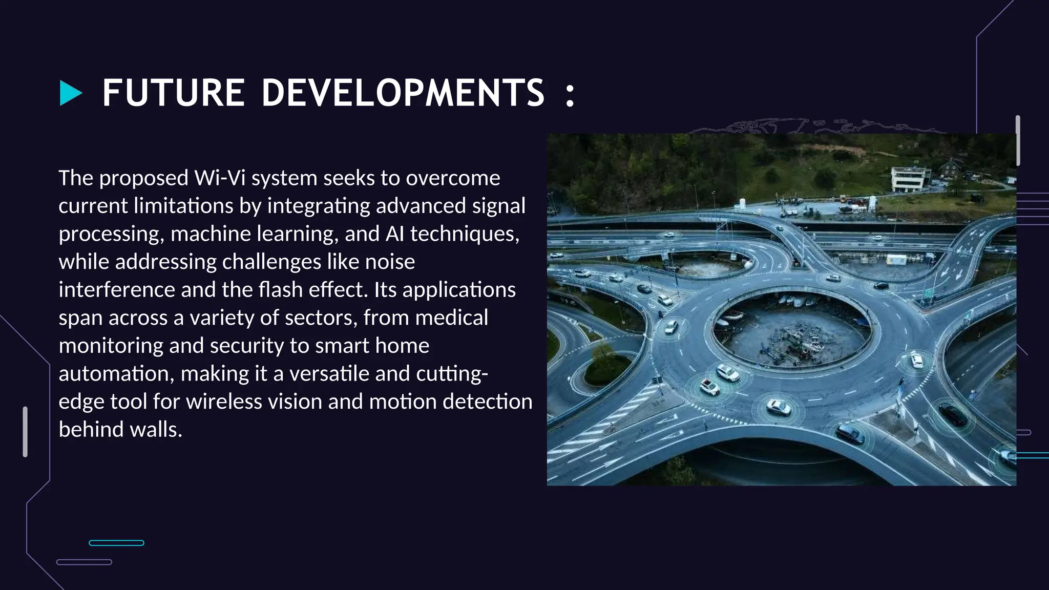 FUTURE DEVELOPMENTS :
The proposed Wi-Vi system seeks to overcome
current limitations by integrating advanced signal
processing, machine learning, and AI techniques,
while addressing challenges like noise
interference and the flash effect. Its applications
span across a variety of sectors, from medical
monitoring and security to smart home
automation, making it a versatile and cutting-
edge tool for wireless vision and motion detection
behind walls.
 