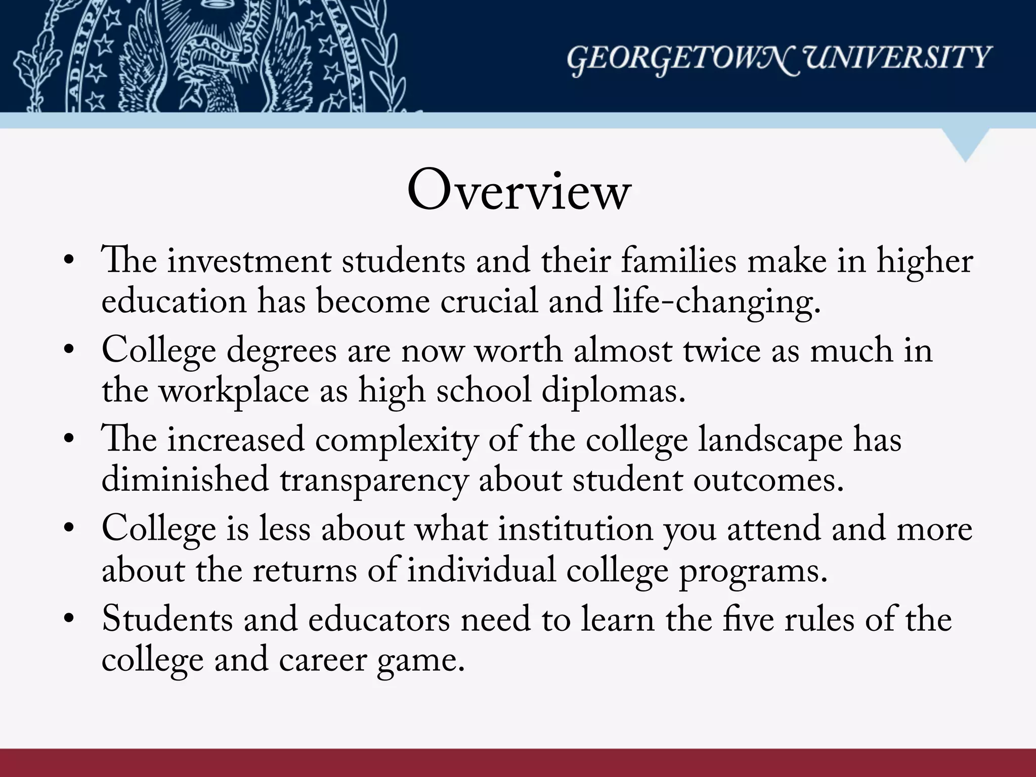 Overview
•  The investment students and their families make in higher
education has become crucial and life-changing.
•  College degrees are now worth almost twice as much in
the workplace as high school diplomas.
•  The increased complexity of the college landscape has
diminished transparency about student outcomes.
•  College is less about what institution you attend and more
about the returns of individual college programs.
•  Students and educators need to learn the five rules of the
college and career game.
 