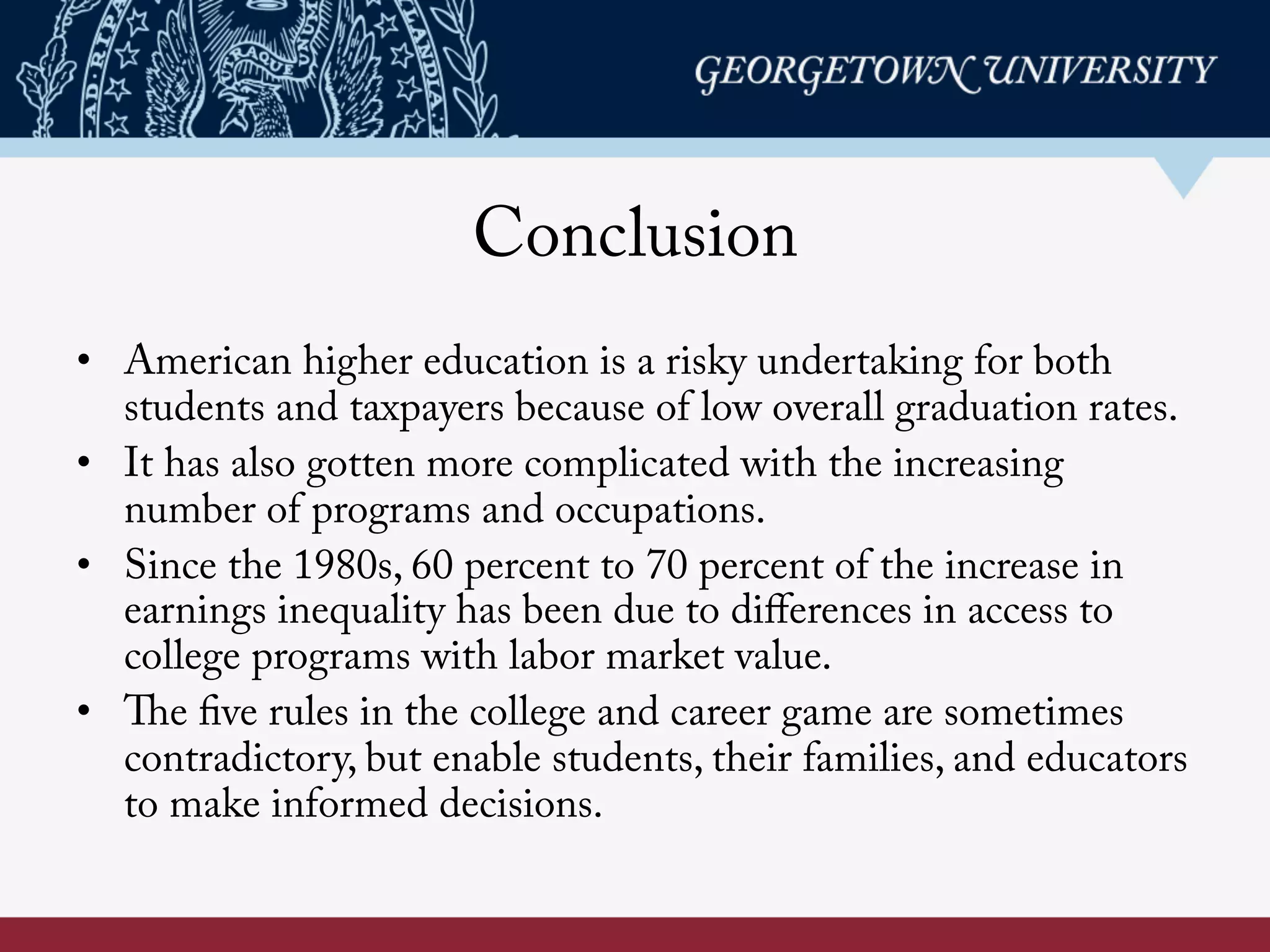 Conclusion
•  American higher education is a risky undertaking for both
students and taxpayers because of low overall graduation rates.
•  It has also gotten more complicated with the increasing
number of programs and occupations.
•  Since the 1980s, 60 percent to 70 percent of the increase in
earnings inequality has been due to diﬀerences in access to
college programs with labor market value.
•  The five rules in the college and career game are sometimes
contradictory, but enable students, their families, and educators
to make informed decisions.
 