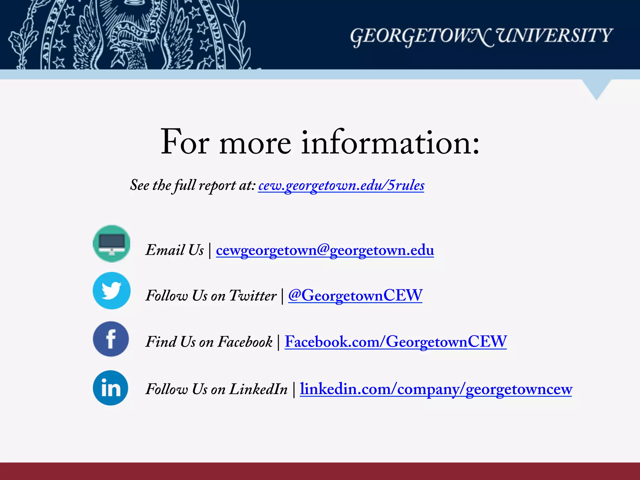 For more information:
Email Us | cewgeorgetown@georgetown.edu
Follow Us on Twitter | @GeorgetownCEW
Find Us on Facebook | Facebook.com/GeorgetownCEW
Follow Us on LinkedIn | linkedin.com/company/georgetowncew
See the full report at: cew.georgetown.edu/5rules	
  
 