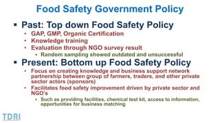 Food Safety Government Policy
 Past: Top down Food Safety Policy
• GAP, GMP, Organic Certification
• Knowledge training
•...