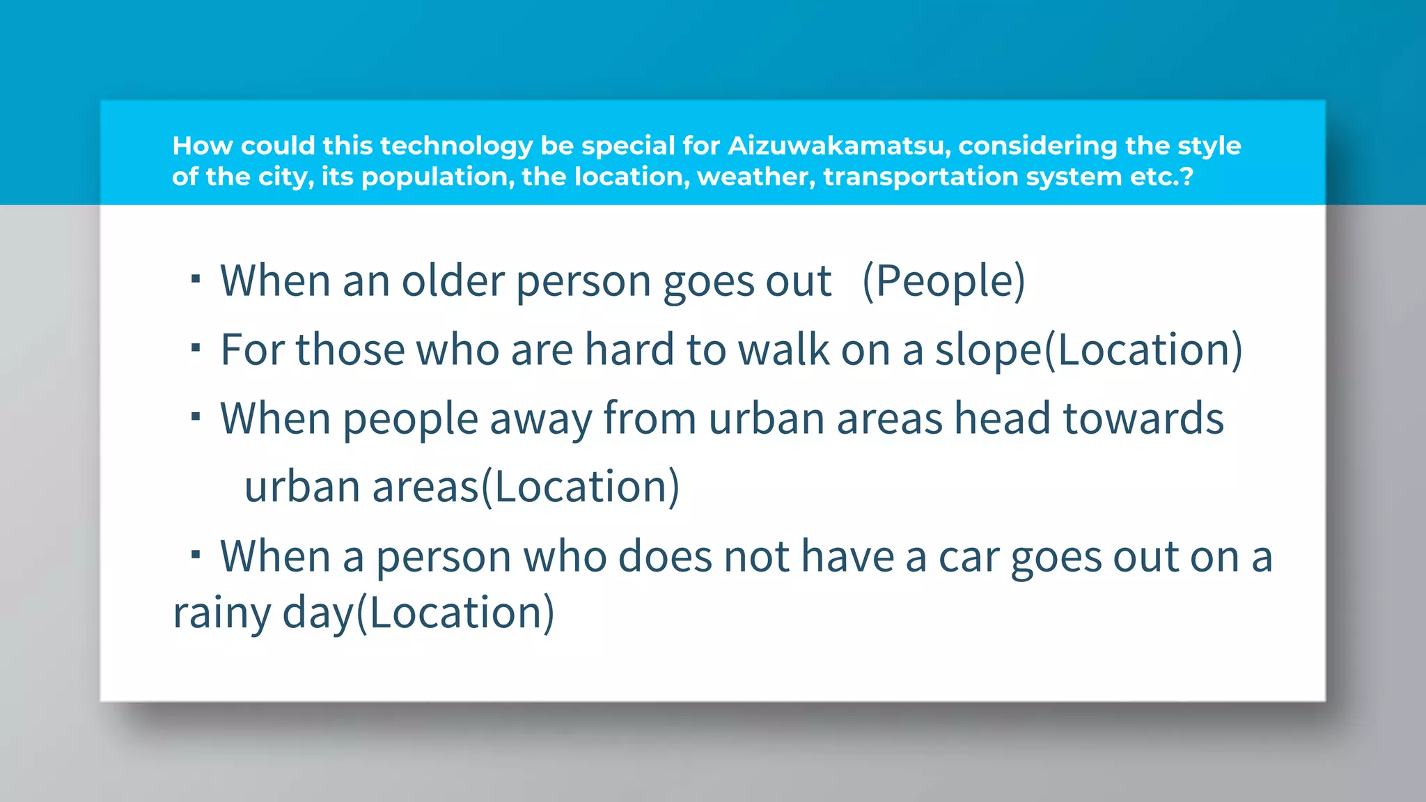 How could this technology be special for Aizuwakamatsu, considering the style
of the city, its population, the location, weather, transportation system etc.?
・When an older person goes out (People)
・For those who are hard to walk on a slope(Location)
・When people away from urban areas head towards
urban areas(Location)
・When a person who does not have a car goes out on a
rainy day(Location)
 