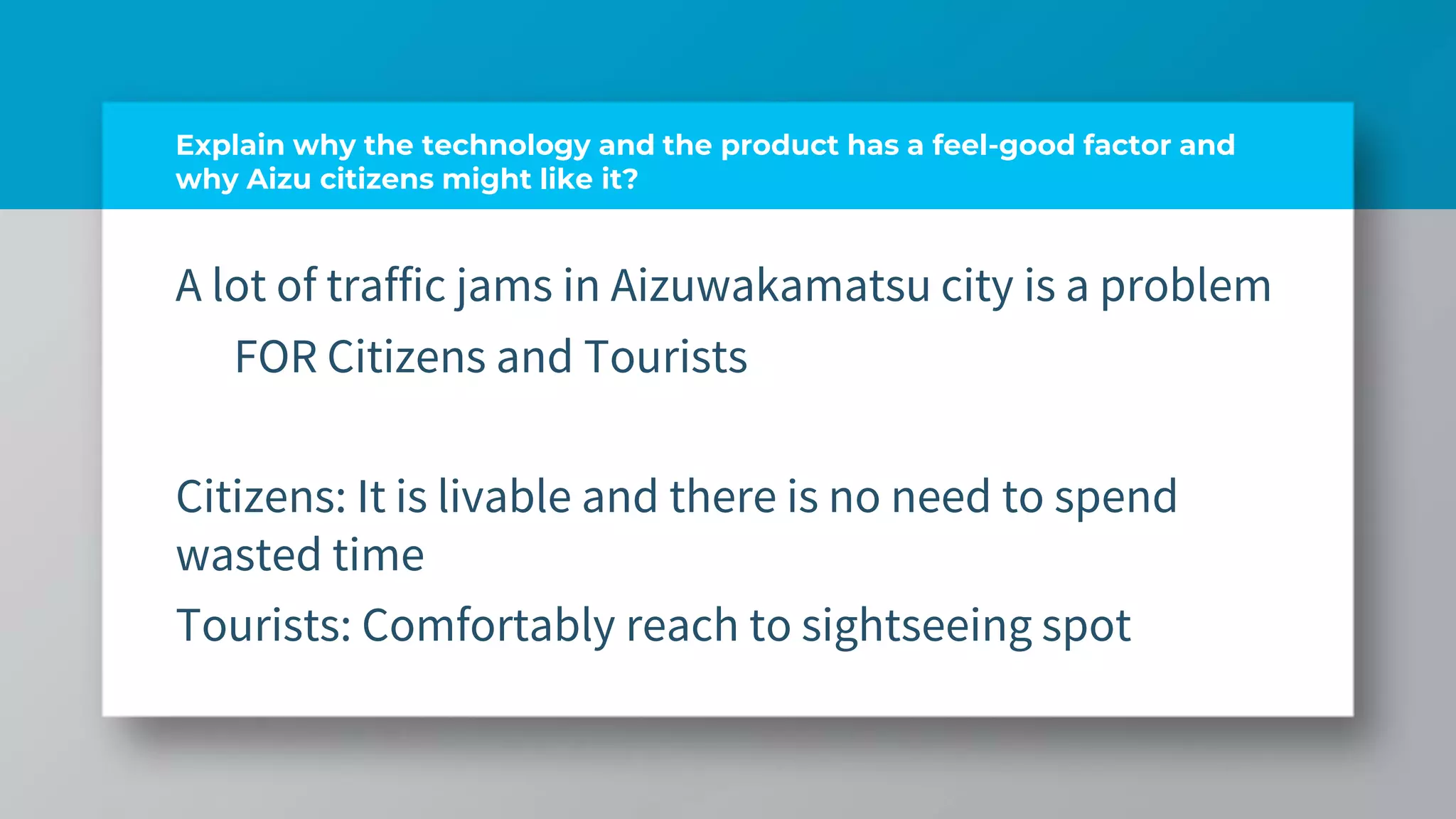 Explain why the technology and the product has a feel-good factor and
why Aizu citizens might like it?
A lot of traffic jams in Aizuwakamatsu city is a problem
FOR Citizens and Tourists
Citizens: It is livable and there is no need to spend
wasted time
Tourists: Comfortably reach to sightseeing spot
 
