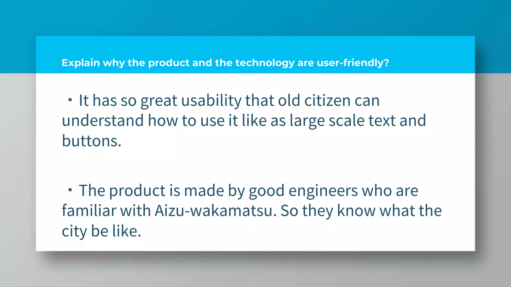 Explain why the product and the technology are user-friendly?
・It has so great usability that old citizen can
understand how to use it like as large scale text and
buttons.
・The product is made by good engineers who are
familiar with Aizu-wakamatsu. So they know what the
city be like.
 