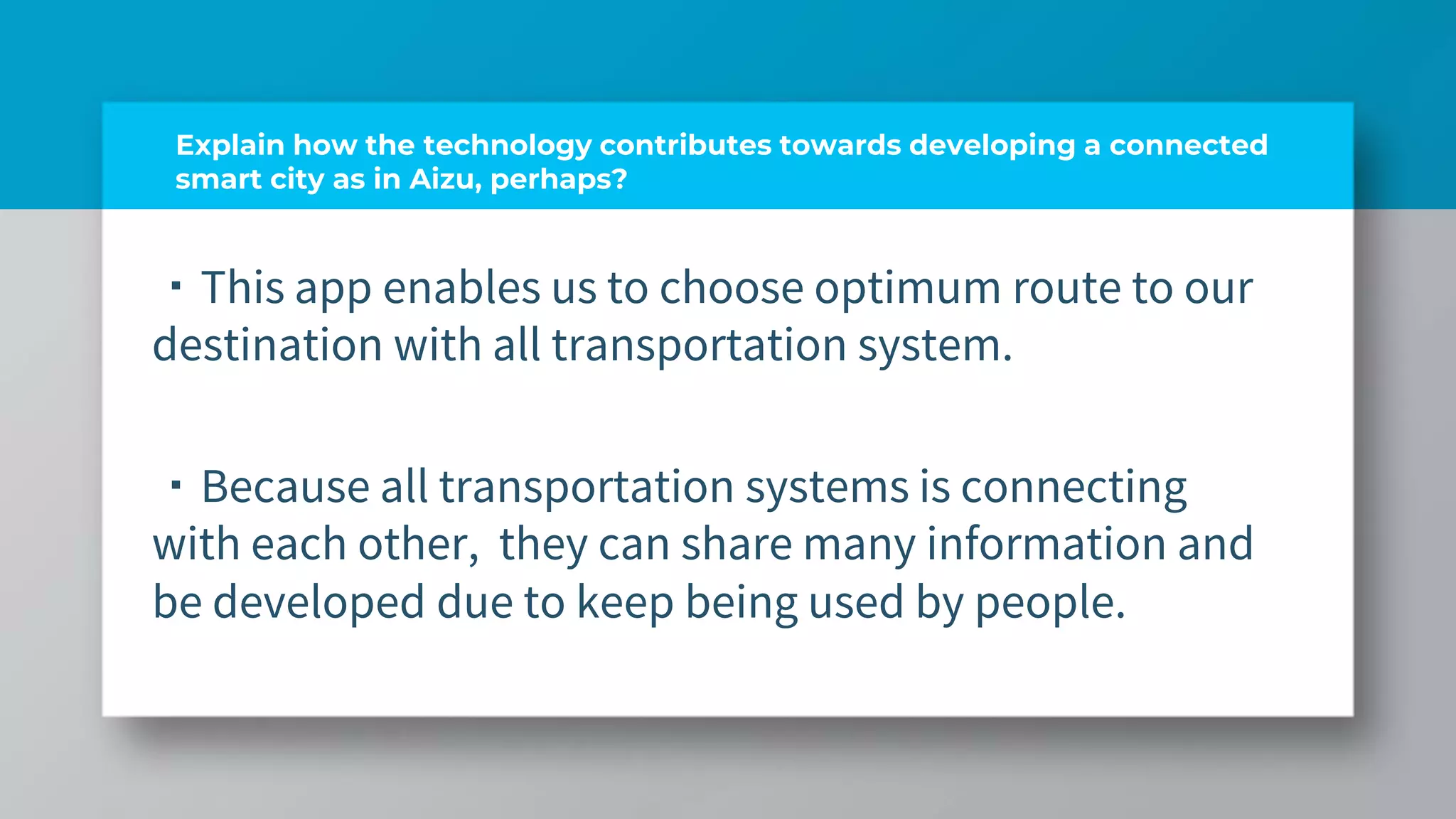 Explain how the technology contributes towards developing a connected
smart city as in Aizu, perhaps?
・This app enables us to choose optimum route to our
destination with all transportation system.
・Because all transportation systems is connecting
with each other, they can share many information and
be developed due to keep being used by people.
 