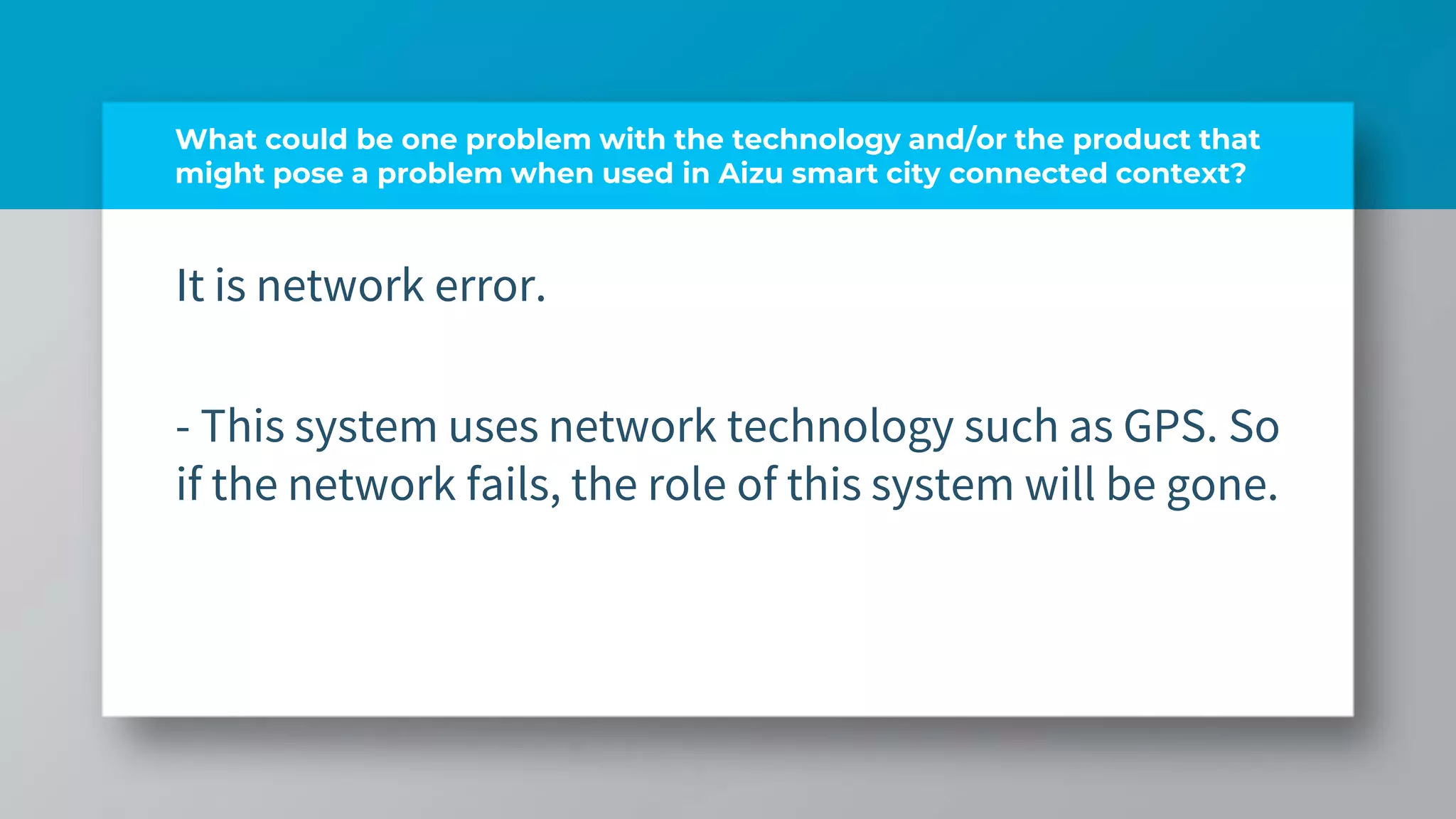 What could be one problem with the technology and/or the product that
might pose a problem when used in Aizu smart city connected context?
It is network error.
- This system uses network technology such as GPS. So
if the network fails, the role of this system will be gone.
 