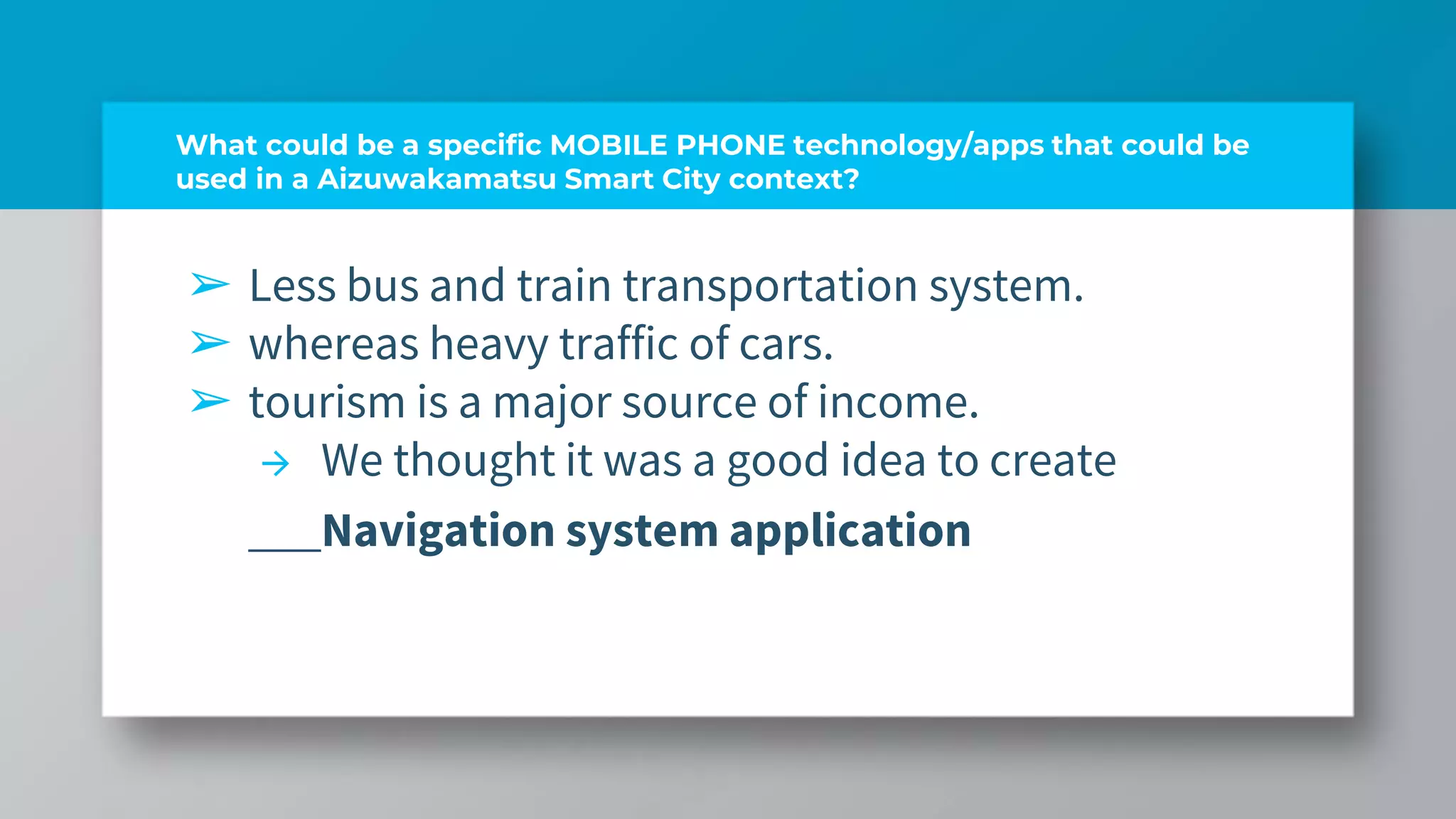 What could be a specific MOBILE PHONE technology/apps that could be
used in a Aizuwakamatsu Smart City context?
➢ Less bus and train transportation system.
➢ whereas heavy traffic of cars.
➢ tourism is a major source of income.
→ We thought it was a good idea to create
Navigation system application
 