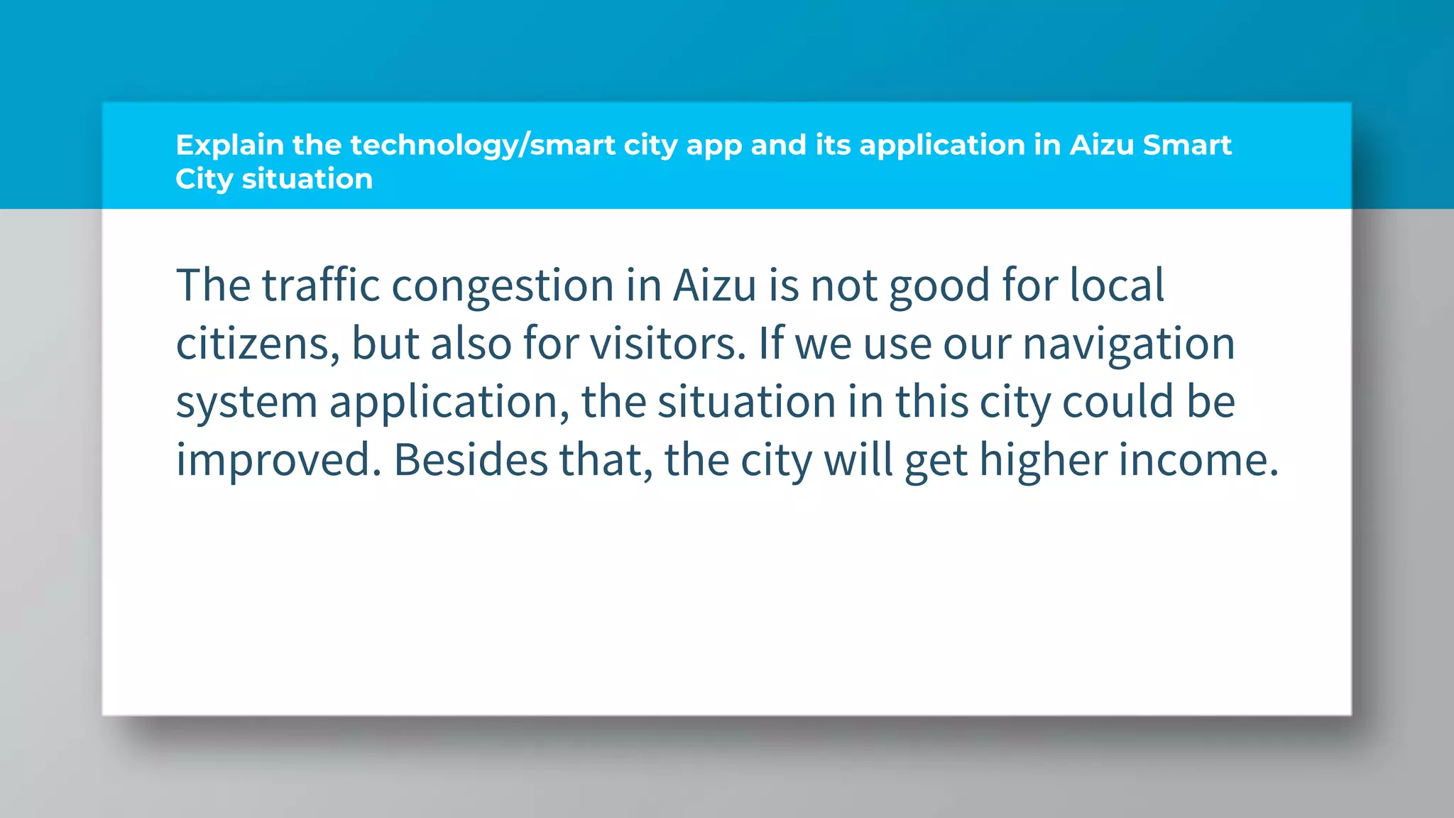 Explain the technology/smart city app and its application in Aizu Smart
City situation
The traffic congestion in Aizu is not good for local
citizens, but also for visitors. If we use our navigation
system application, the situation in this city could be
improved. Besides that, the city will get higher income.
 