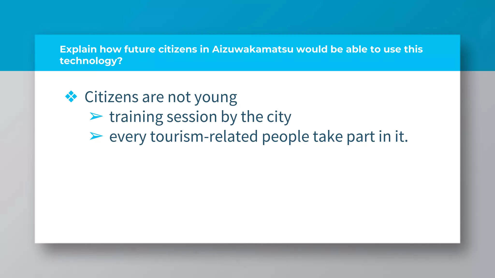 Explain how future citizens in Aizuwakamatsu would be able to use this
technology?
❖ Citizens are not young
➢ training session by the city
➢ every tourism-related people take part in it.
 