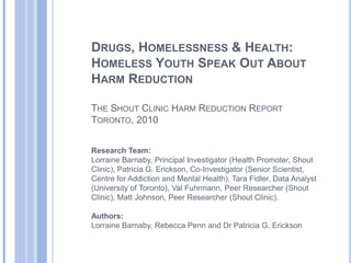Drugs, Homelessness & Health: Homeless Youth Speak Out About Harm ReductionThe Shout Clinic Harm Reduction Report Toronto, 2010 Research Team: Lorraine Barnaby, Principal Investigator (Health Promoter, Shout Clinic), Patricia G. Erickson, Co-Investigator (Senior Scientist, Centre for Addiction and Mental Health), Tara Fidler, Data Analyst (University of Toronto), Val Fuhrmann, Peer Researcher (Shout Clinic), Matt Johnson, Peer Researcher (Shout Clinic). Authors:Lorraine Barnaby, Rebecca Penn and Dr Patricia G. Erickson 