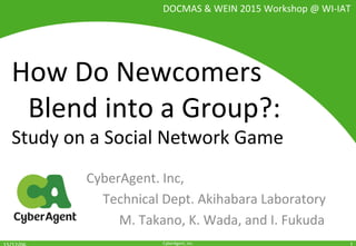 CyberAgent,	Inc.	
How	Do	Newcomers		
	Blend	into	a	Group?:		
Study	on	a	Social	Network	Game	
CyberAgent.	Inc,		
	Technical	Dept.	Akihabara	Laboratory		
	 	M.	Takano,	K.	Wada,	and	I.	Fukuda	
1	
DOCMAS	&	WEIN	2015	Workshop	@	WI-IAT	
 