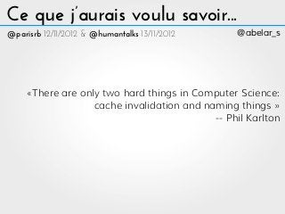 Ce que j’aurais voulu savoir...
@parisrb 12/11/2012 & @humantalks 13/11/2012     @abelar_s




     «There are only two hard things in Computer Science:
                   cache invalidation and naming things »
                                            -- Phil Karlton
 