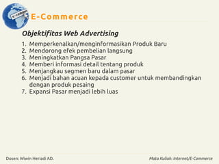 E-Commerce 
Objektifitas Web Advertising 
1. Memperkenalkan/menginformasikan Produk Baru 
2. Mendorong efek pembelian langsung 
3. Meningkatkan Pangsa Pasar 
4. Memberi informasi detail tentang produk 
5. Menjangkau segmen baru dalam pasar 
6. Menjadi bahan acuan kepada customer untuk membandingkan 
dengan produk pesaing 
7. Expansi Pasar menjadi lebih luas 
Dosen: Wiwin Heriadi AD. Mata Kuliah: Internet/E-Commerce 
 