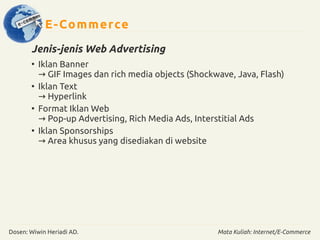 E-Commerce 
Jenis-jenis Web Advertising 
● Iklan Banner 
→ GIF Images dan rich media objects (Shockwave, Java, Flash) 
● Iklan Text 
→ Hyperlink 
● Format Iklan Web 
→ Pop-up Advertising, Rich Media Ads, Interstitial Ads 
● Iklan Sponsorships 
→ Area khusus yang disediakan di website 
Dosen: Wiwin Heriadi AD. Mata Kuliah: Internet/E-Commerce 
 