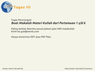 Tugas III 
Tugas Perorangan! 
Buat Makalah Materi Kuliah dari Pertemuan 1 s/d 6 
Paling lambat diterima sesuai jadwal ujian MID matakuliah 
Kirim ke gue@wevils.com 
Hanya menerima ODT atau PDF files. 
Dosen: Wiwin Heriadi AD. Mata Kuliah: Internet/E-Commerce 
 