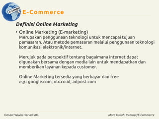 E-Commerce 
Definisi Online Marketing 
● Online Marketing (E-marketing) 
Merupakan penggunaan teknologi untuk mencapai tujuan 
pemasaran. Atau metode pemasaran melalui penggunaan teknologi 
komunikasi elektronik/internet. 
Merujuk pada perspektif tentang bagaimana internet dapat 
digunakan bersama dengan media lain untuk mendapatkan dan 
memberikan layanan kepada customer. 
Online Marketing tersedia yang berbayar dan free 
e.g.: google.com, olx.co.id, adpost.com 
Dosen: Wiwin Heriadi AD. Mata Kuliah: Internet/E-Commerce 
 