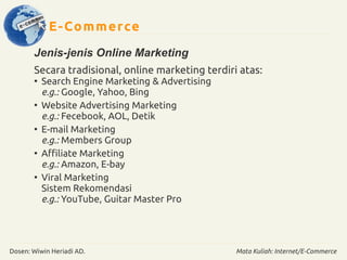 E-Commerce 
Jenis-jenis Online Marketing 
Secara tradisional, online marketing terdiri atas: 
● Search Engine Marketing & Advertising 
e.g.: Google, Yahoo, Bing 
● Website Advertising Marketing 
e.g.: Fecebook, AOL, Detik 
● E-mail Marketing 
e.g.: Members Group 
● Affiliate Marketing 
e.g.: Amazon, E-bay 
● Viral Marketing 
Sistem Rekomendasi 
e.g.: YouTube, Guitar Master Pro 
Dosen: Wiwin Heriadi AD. Mata Kuliah: Internet/E-Commerce 
 