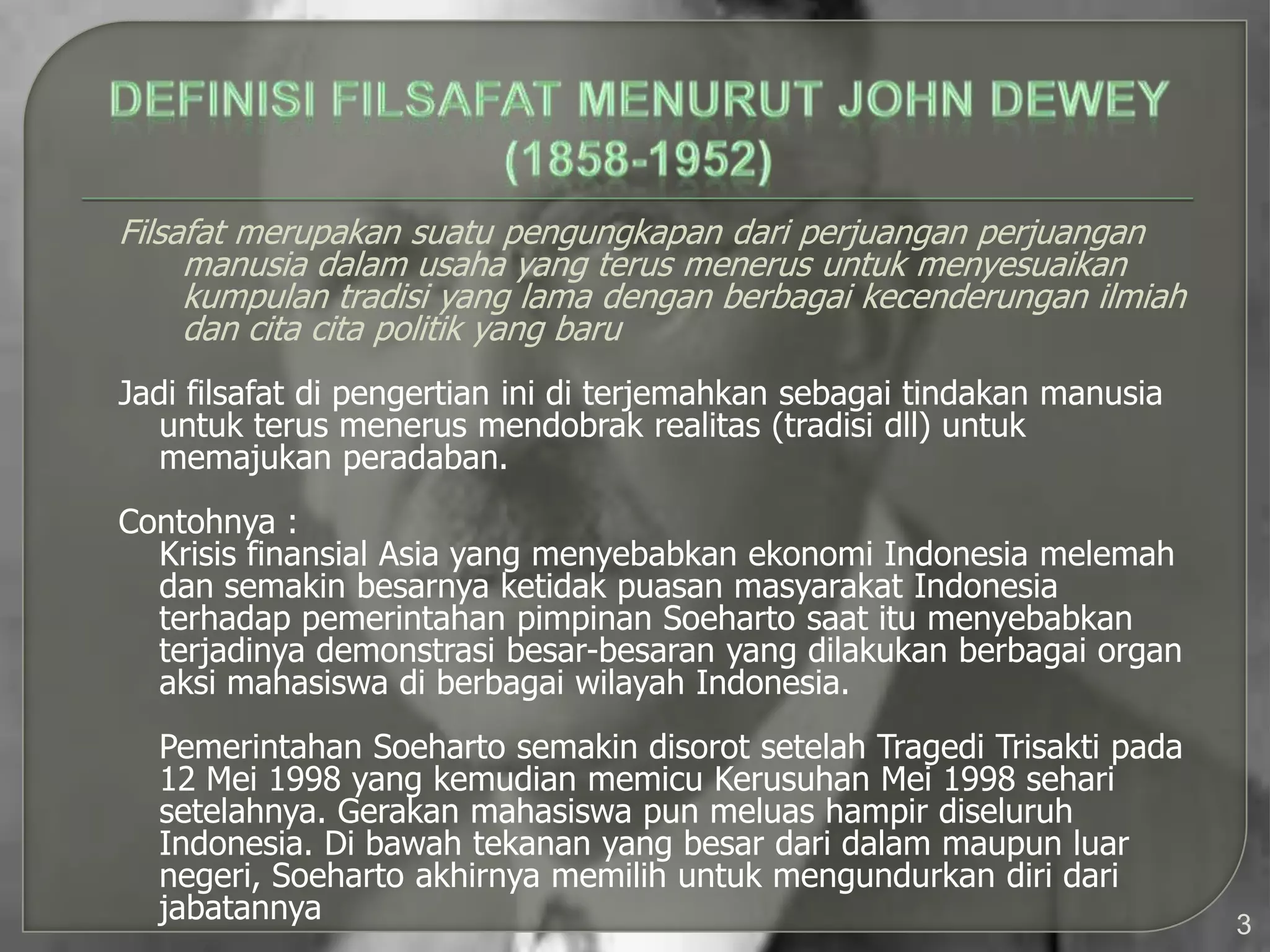 Filsafat merupakan suatu pengungkapan dari perjuangan perjuangan
     manusia dalam usaha yang terus menerus untuk menyesuaikan
     kumpulan tradisi yang lama dengan berbagai kecenderungan ilmiah
     dan cita cita politik yang baru
Jadi filsafat di pengertian ini di terjemahkan sebagai tindakan manusia
  untuk terus menerus mendobrak realitas (tradisi dll) untuk
  memajukan peradaban.
Contohnya :
  Krisis finansial Asia yang menyebabkan ekonomi Indonesia melemah
  dan semakin besarnya ketidak puasan masyarakat Indonesia
  terhadap pemerintahan pimpinan Soeharto saat itu menyebabkan
  terjadinya demonstrasi besar-besaran yang dilakukan berbagai organ
  aksi mahasiswa di berbagai wilayah Indonesia.
  Pemerintahan Soeharto semakin disorot setelah Tragedi Trisakti pada
  12 Mei 1998 yang kemudian memicu Kerusuhan Mei 1998 sehari
  setelahnya. Gerakan mahasiswa pun meluas hampir diseluruh
  Indonesia. Di bawah tekanan yang besar dari dalam maupun luar
  negeri, Soeharto akhirnya memilih untuk mengundurkan diri dari
  jabatannya                                                              3
 