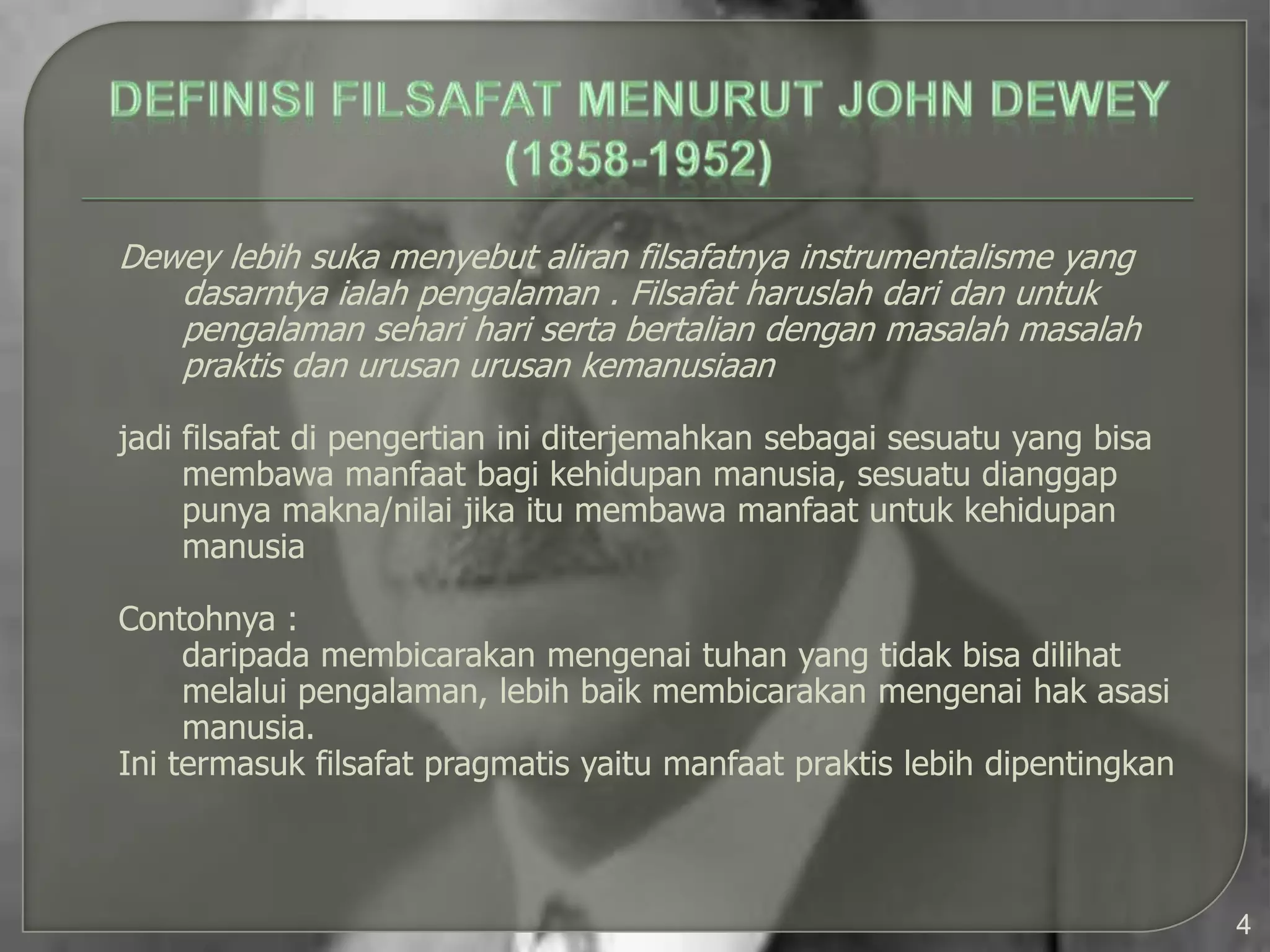 Dewey lebih suka menyebut aliran filsafatnya instrumentalisme yang
   dasarntya ialah pengalaman . Filsafat haruslah dari dan untuk
   pengalaman sehari hari serta bertalian dengan masalah masalah
   praktis dan urusan urusan kemanusiaan

jadi filsafat di pengertian ini diterjemahkan sebagai sesuatu yang bisa
     membawa manfaat bagi kehidupan manusia, sesuatu dianggap
     punya makna/nilai jika itu membawa manfaat untuk kehidupan
     manusia

Contohnya :
     daripada membicarakan mengenai tuhan yang tidak bisa dilihat
     melalui pengalaman, lebih baik membicarakan mengenai hak asasi
     manusia.
Ini termasuk filsafat pragmatis yaitu manfaat praktis lebih dipentingkan



                                                                           4
 