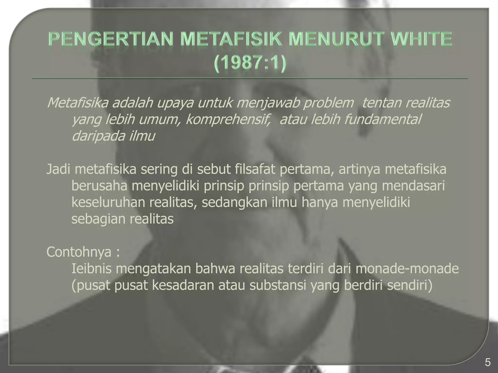 Metafisika adalah upaya untuk menjawab problem tentan realitas
   yang lebih umum, komprehensif, atau lebih fundamental
   daripada ilmu

Jadi metafisika sering di sebut filsafat pertama, artinya metafisika
    berusaha menyelidiki prinsip prinsip pertama yang mendasari
    keseluruhan realitas, sedangkan ilmu hanya menyelidiki
    sebagian realitas

Contohnya :
   Ieibnis mengatakan bahwa realitas terdiri dari monade-monade
   (pusat pusat kesadaran atau substansi yang berdiri sendiri)




                                                                       5
 