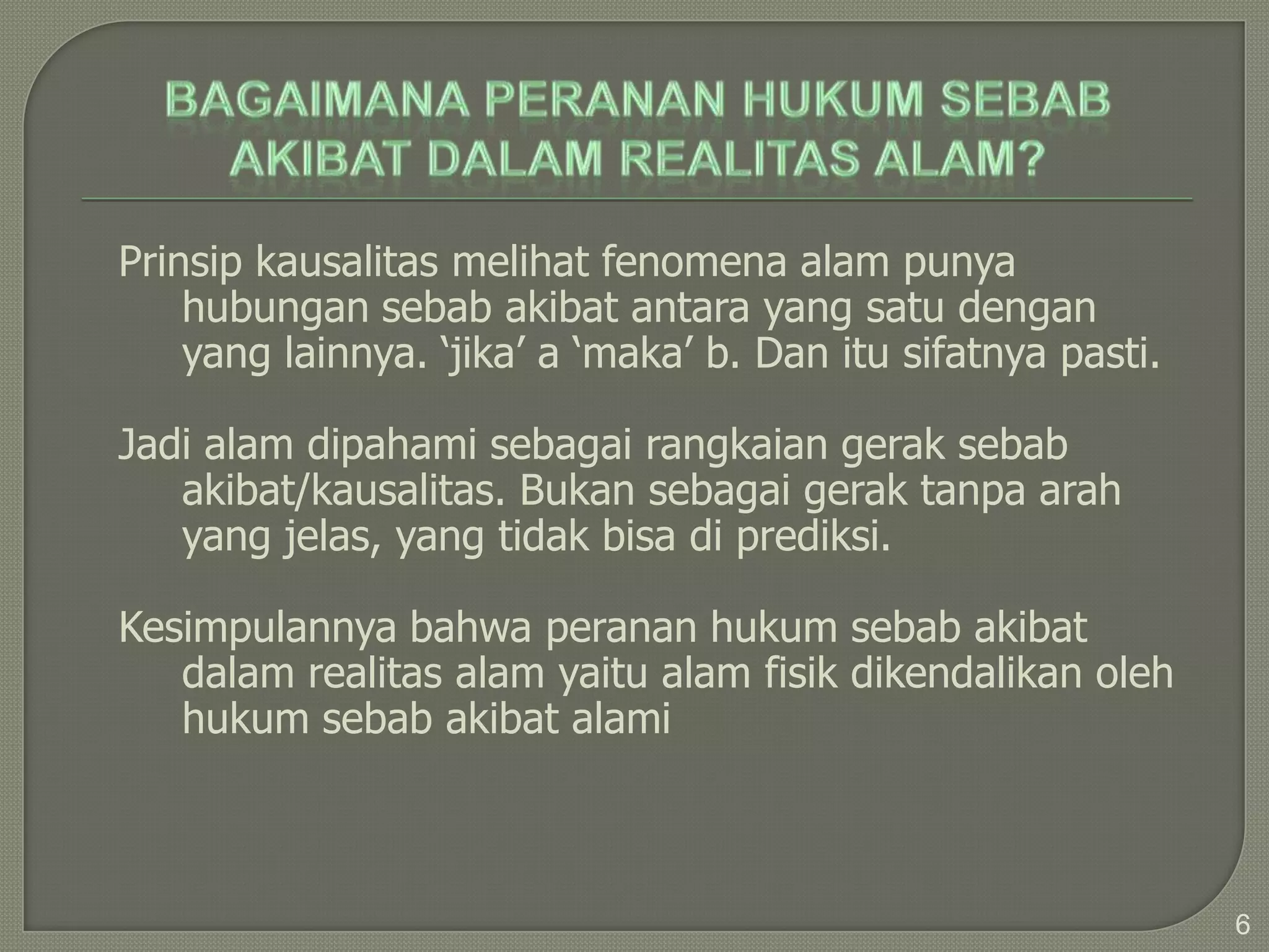 Prinsip kausalitas melihat fenomena alam punya
    hubungan sebab akibat antara yang satu dengan
    yang lainnya. ‘jika’ a ‘maka’ b. Dan itu sifatnya pasti.

Jadi alam dipahami sebagai rangkaian gerak sebab
   akibat/kausalitas. Bukan sebagai gerak tanpa arah
   yang jelas, yang tidak bisa di prediksi.

Kesimpulannya bahwa peranan hukum sebab akibat
   dalam realitas alam yaitu alam fisik dikendalikan oleh
   hukum sebab akibat alami



                                                               6
 