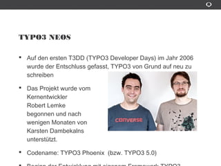 TYPO3 NEOS
Auf den ersten T3DD (TYPO3 Developer Days) im Jahr 2006 wurde
der Entschluss gefasst, TYPO3 von Grund auf neu zu schreiben
Das Projekt wurde vom
Kernentwickler
Robert Lemke
begonnen und nach
wenigen Monaten von
Karsten Dambekalns
unterstützt.
Codename: TYPO3 Phoenix (bzw. TYPO3 5.0)
Beginn der Entwicklung mit eigenem Framework TYPO3 Flow
 