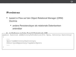 Persistenz
basiert in Flow auf den Object Relational Manager (ORM) Doctrine
andere Persistenzlayer als relationale Datenbanken anbindbar
in Extbase auf der Typo3 Datenbank API
public function addActivityToPinAction(Pin $pin, Activity $activity)
{
...
$pin->addActivity($activity);
$this->pinRepository->update($pin);
...
}
 