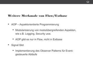 Weitere Merkmale von Flow/Extbase
AOP – Aspektorientierte Programmierung
Modularisierung von modulübergreifenden Aspekten,
wie z.B. Logging, Security usw.
AOP gibt es nur in Flow, nicht in Extbase
Signal Slot
Implementierung des Observer Patterns für Event-gesteuerte
Ablâufe
 