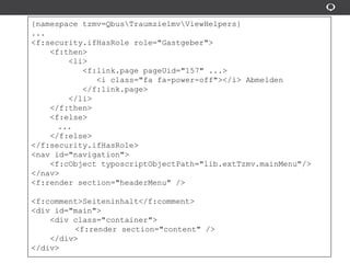{namespace tzmv=QbusTraumzielmvViewHelpers}
...
<f:security.ifHasRole role="Gastgeber">
<f:then>
<li>
<f:link.page pageUid="157" ...>
<i class="fa fa-power-off"></i> Abmelden
</f:link.page>
</li>
</f:then>
<f:else>
...
</f:else>
</f:security.ifHasRole>
<nav id="navigation">
<f:cObject typoscriptObjectPath="lib.extTzmv.mainMenu"/>
</nav>
<f:render section="headerMenu" />
<f:comment>Seiteninhalt</f:comment>
<div id="main">
<div class="container">
<f:render section="content" />
</div>
</div>
 