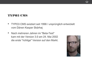 TYPO3 CMS
TYPO3 CMS existiert seit 1998 / ursprünglich entwickelt
vom Dânen Kasper Skårhøj
Nach mehreren Jahren im "Beta-Test"
kam mit der Version 3.0 am 24. Mai 2002
die erste "richtige" Version auf den Markt.
 