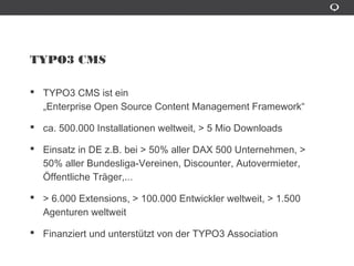 TYPO3 CMS
TYPO3 CMS ist ein
„Enterprise Open Source Content Management Framework“
ca. 500.000 Installationen weltweit, > 5 Mio Downloads
Einsatz in DE z.B. bei > 50% aller DAX 500 Unternehmen, > 50% aller
Bundesliga-Vereinen, Discounter, Autovermieter, Öffentliche
Trâger,...
> 6.000 Extensions, > 100.000 Entwickler weltweit, > 1.500
Agenturen weltweit
Finanziert und unterstützt von der TYPO3 Association
 