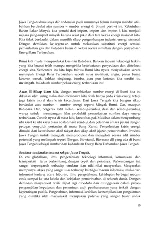 Jawa Tengah khususnya dan Indonesia pada umumnya belum mampu mandiri atau
bahkan berdaulat atas sumber – sumber energi di bhumi pertiwi ini. Kebutuhan
Bahan Bakar Minyak kita penuhi dari import, import dan import !. kita menjadi
negara peng-import minyak karena sesat pikir dari tata kelola energi nasional kita.
Kita tidak berdaulat dalam memilih sikap pengembangan industri energi nasional.
Dengan demikian, ke-segera-an untuk melakukan substitusi energi semisal
pemanfaatan gas dan batubara harus di kelola secara simultan dengan penyediaan
Energi Baru Terbarukan.
Bumi kita nyata memproduksi Gas dan Batubara. Bahkan inovasi teknologi terkini
yang kita kuasai telah mampu mengelola keterbatasan penyediaan dan distribusi
energi kita. Sementara itu kita lupa bahwa Bumi kita nyata menyediakan secara
melimpah Energi Baru Terbarukan seperti sinar matahari, angin, panas bumi,
kotoran ternak, bahkan singkong, bambu, atau pun kotoran kita sendiri itu
melimpah. Ini adalah sumber pokok energi terbarukan itu !
Awas !!! Sikap diam kita, dengan membiarkan sumber energi di Bumi kita ini
dikuasai oleh asing maka akan membawa kita tidak hanya pada krisis energi tetapi
juga krisis moral dan krisis kecerdasan. Dari Jawa Tengah kita bangun sikap
berdaulat atas sumber – sumber energi seperti Minyak Bumi, Gas, maupun
Batubara. Dan, bergerak aktif melalui rembug-rembug desa dan rembug-rembug
warga untuk membangun laku produktif pemanfaatan sumber daya energi
terbarukan. Contoh nyata di masa lalu, kreatifitas pak Mukibat dalam menyambung
ubi karet ke ubi kayu biasa adalah hasil rembug dan pelatihan antara petani dengan
petugas penyuluh pertanian di masa Bung Karno. Penyelesaian krisis energi,
dimulai dari keterlibatan aktif rakyat dan sikap aktif jajaran pemerintahan Provinsi
Jawa Tengah untuk menggali, memproduksi dan mengelola secara adil sumber
potensial yang melimpah seperti Bio-gas, Bio-etanol, Bio-mass dll yang ada di bumi
Jawa Tengah sebagai sumber dari kedaulatan Energi Baru Terbarukan Jawa Tengah.
Saudara-saudaraku sesama rakyat Jawa Tengah,
Di era globalisasi, ilmu pengetahuan, teknologi informasi, komunikasi dan
transportasi terus berkembang dengan cepat dan pesatnya. Perkembangan ini,
sangat berpengaruh terhadap struktur dan nilai-nilai masyarakat. Masyarakat
mempunyai akses yang sangat luas terhadap barbagai macam informasi, mulai dari
informasi tentang acara hiburan, ilmu pengetahuan, kehidupan berbagai macam
etnik sampai ke tata kelola dan kebijakan pemerintahan di seluruh dunia. Dengan
demikian masyarakat tidak dapat lagi dibodohi dan ditinggalkan dalam proses
pengambilan keputusan dan penentuan arah pembangunan yang terkait dengan
kepentingan publik. Pengetahuan, informasi, keahlian, ketrampilan dan pengalaman
yang dimiliki oleh masyarakat merupakan potensi yang sangat besar untuk
10

 