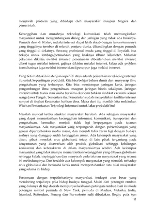 menjawab problem yang dihadapi oleh masyarakat maupun Negara dan
pemerintah.
Kecanggihan dan murahnya teknologi komunikasi telah memungkinkan
masyarakat untuk mengembangkan dialog dan jaringan yang tidak ada batasnya.
Pemuda desa di Klaten, melalui internet dapat lebih akrab dengan teman-temannya
yang tinggalnya tersebar di seluruh penjuru dunia, dibandingkan dengan pemuda
yang tinggal di dekatnya. Seorang profesional muda yang tinggal di Boyolali, bisa
bekerja untuk lembaga/perusahaan yang letaknya ribuan kilometer. Melamar
pekerjaan dikirim melalui internet, penerimaan diberitahukan melalui internet,
diberi tugas melalui intenet, gajinya dikirim melalui internet, kalau ada problem
konsultasinya juga melalui internet dan dipecatpun juga melalui internet.
Yang belum dilakukan dengan sepenuh daya adalah pemanfaatan teknologi internet
itu untuk kepentingan produktif. Kita bisa belajar bahasa dunia dan menyerap ilmu
pengetahuan yang terhampar. Kita bisa membangun jaringan kerja, jaringan
pengembangan ilmu pengetahuan, maupun jaringan bisnis sekalipun. Jaringan
internet untuk bisnis atau usaha bersama ekonomi bahkan sindikat ekonomi semua
warga Jawa Tengah. Sementara itu, Pemerintah sudah menyediakan fasilitas internet
sampai di tingkat Kecamatan bahkan desa. Maka dari itu, marilah kita melakukan
Wiwitan Pemanfaatan Teknologi Informasi untuk laku produktif itu!
Masalah muncul ketika struktur masyarakat berubah. Ada sebagian masyarakat
yang dapat memanfaatkan kecanggihan informasi, komunikasi, transportasi dan
pengetahuan, kemudian menjadi tidak lagi berpegangan pada tatanan
masyarakatnya. Ada masyarakat yang terpengaruh dengan perkembangan yang
gencar dipertontonkan media massa, dan menjadi tidak hirau lagi dengan budaya
asalnya yang dianggap sudah ketinggalan jaman. Ada kelompok masyarakat yang
disatu pihak menolak arus globalisasi, tetapi di lain pihak tergantung pada
kenyamanan yang ditawarkan oleh produk globalisasi sehingga kehilangan
konsistensi dan keberakaran di dalam masyarakatnya sendiri. Ada kelompok
masyarakat yang tidak mampu memanfaatkan kecanggihan yang dibawa globalisasi
sehingga kalah, terpinggirkan dan menyerah pada tatanan masyarakat yang selama
ini melindunginya. Dan terakhir ada kelompok masyarakat yang menolak terhadap
arus globalisasi dan berusaha keras untuk mempertahankan tata nilai masyarakat
yang selama ini hidup.
Bersamaan dengan terpolarisasinya masyarakat, terdapat arus besar yang
mendorong terjadinya pola hidup budaya tunggal. Mulai dari potongan rambut,
yang dulunya di tiap daerah mempunyai kekhasan potongan rambut, hari ini mode
potongan rambut pemuda di New York, pemuda di Madras, Meksiko, India,
Istambul, Rotterdam, Penang dan Purwokerto sulit dibedakan. Begitu pula jean
11

 
