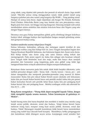 yang robek, yang dipakai oleh pemuda dan pemudi di seluruh dunia. Juga model
ransel. Tiba-tiba semua orang menggunakan ransel, tidak peduli ransel yang
harganya puluhan juta atau ransel yang harganya Rp 90.000 ,-. Yang penting ransel.
Hampir di semua kota besar, dapat dipastikan ada burger Mc Donald, Kentucky
Fried Chicken, Hoka-hoka Bento yang rasa, bentuk dan cara penyajiannya sama.
Begitu pula tren music, tari hingga rancang bangunan. Sekarang menjadi sulit untuk
membedakan antara arsitektur dan struktur kota-kota besar dari Negara yang satu
dengan Negara lainnya.
Derasnya arus gaya hidup metropolitan global, perlu diimbangi dengan kokohnya
budaya lokal, sehingga budaya dan kepribadian bangsa menjadi pelindung utama
dari gempuran budaya asing.
Saudara-saudaraku sesama rakyat Jawa Tengah,
Semua kekuatan, kelemahan, peluang dan tantangan seperti tersebut di atas
merupakan realitas yang kita hadapi hari ini. Jawa Tengah merupakan bagian dari
Negara Kesatuan Republik Indonesia, dan Indonesia bagian dari Asean serta dunia.
Kita hidup dalam satu dunia yang satu sama lainnya saling terkait dan
mempengaruhi. Pada posisi seperti ini, kalau kita sebagai satu kesatuan wilayah
Jawa Tengah tidak berdaulat, kuat dan maju, maka kita hanya akan menjadi
penonton dan konsumen yang tergantung pada arus global yang tidak lagi
mengenal batas-batas wilayah administrasi Negara maupun kebudayaan.
Kenyataan diatas menuntut pada kita untuk tidak boleh berpikir dikotomis, yaitu
melihat persoalan dengan salah – benar, baik – buruk, kawan – lawan, pro – anti
dalam menganalisa dan menjawab persoalan-persoalan yang muncul di dalam
masyarakat. Kalau kita pro rakyat bukan berarti secara otomatis anti kekuasaan;
kalau kita pro buruh bukan berarti harus anti pemilik modal; kalau kita pro petani
bukan kemudian berarti anti pemilik lahan besar; kalau kita pro pedagang kecil
bukan berarti lalu anti pedagang besar. Melalui rembugan selalu ada alternatif ke
dua, ke-3, …..dst.
Bung Karno mengatakan : “Orang tidak dapat mengabdi kepada Tuhan, dengan
tidak mengabdi kepada sesama manusia. Tuhan bersemayam di gubuknya siMiskin”.
Sudah barang tentu kita harus berpihak dan membela si miskin atau mereka yang
lemah secara politik, ekonomi, sosial dan budaya. Tetapi bukan berarti harus
melawan orang kaya, maupun orang kuat secara politik, ekonomi, sosial dan
budaya. Tidak! Menangani masalah kemiskinan tidak berarti harus memiskinkan
orang yang sudah kaya (kecuali hasil korupsi). Masalahnya, ketika pengangguran
dan kemiskinan tidak ditangani secara serius, kesenjangan sosial semakin hari
12

 