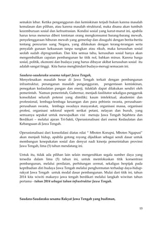 semakin lebar. Ketika pengangguran dan kemiskinan terjadi bukan karena masalah
kemalasan dan pilihan, atau karena masalah struktural, maka disana akan tumbuh
kecemburuan sosial dan kefrustrasian. Kondisi sosial yang karut-marut ini, apabila
harus terus menerus diberi tontonan orang mengkonsumsi barang-barang mewah,
penyelenggaraan hiburan mewah yang gemerlap dan disuguhi dengan berita-berita
tentang pencurian uang Negara, yang dilakukan dengan terang-terangan serta
penyalah gunaan kekuasaan tanpa sungkan atau rikuh, maka kerusuhan sosial
seolah sudah diprogramkan. Dan kita semua tahu, kerusuhan sosial hanya akan
mengembalikan capaian pembangunan ke titik nol, bahkan minus. Karena harga
sosial, politik, ekonomi dan budaya yang harus dibayar akibat kerusuhan sosial itu
adalah sangat tinggi. Kita harus menghindari budaya-merugi semacam ini.
Saudara-saudaraku sesama rakyat Jawa Tengah,
Menyelesaikan masalah besar di Jawa Tengah terkait dengan pembangunan
infrastruktur, penanganan masalah pengangguran,
pengentasan kemiskinan,
penegakan kedaulatan pangan dan enerji, tidaklah dapat dilakukan sendiri oleh
pemerintah. Namun pemerintah, Gubernur, menjadi fasilitator sekaligus penggerak
konsolidasi seluruh potensi yang dimiliki; kaum intelektual, akademisi dan
professional, lembaga-lembaga keuangan dan para pebisnis swasta, perusahaanperusahaan swasta, lembaga swadaya masyarakat, organisasi massa, organisasi
profesi, organisasi sektoral seperti serikat petani, nelayan dan buruh, yang
semuanya sepakat untuk mewujudkan visi menuju Jawa Tengah Sejahtera dan
Berdikari – melalui ajaran Tri-Sakti, Operasionalisasi dari esensi Kedaulatan dan
Kebangsaan di Jawa Tengah.
Operasionalisasi dari konsolidasi diatas nilai “ Mboten Korupsi, Mboten Ngapusi”
akan menjadi hidup, apabila gotong royong dijadikan sebagai sendi dasar untuk
membangun kesepakatan sosial dan denyut nadi kinerja pemerintahan provinsi
Jawa Tengah, lima (5) tahun mendatang ini.
Untuk itu, tidak ada pilihan lain selain mengerahkan segala sumber daya yang
tersedia dalam lima (5) tahun ini, untuk memfokuskan titik konsentrasi
pembangunan, melalui penilaian, perhitungan cermat, sekaligus berpijak pada
kepribadian diri budaya Jawa Tengah melalui penghormatan terhadap daya-hiduprakyat Jawa Tengah untuk modal dasar pembangunan. Mulai dari titik ini, tahun
2014 kita wiwiti makaryo jawa tengah berdikari melalui langkah wiwitan tahun
pertama - tahun 2014 sebagai tahun infrastruktur Jawa Tengah.

Saudara-Saudaraku sesama Rakyat Jawa Tengah yang budiman,
13

 