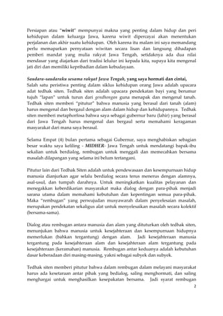Persiapan atau “wiwit” mempunyai makna yang penting dalam hidup dan peri
kehidupan dalam keluarga Jawa, karena wiwit dipercayai akan menentukan
perjalanan dan akhir suatu kehidupan. Oleh karena itu malam ini saya memandang
perlu memaparkan pernyataan wiwitan secara lisan dan langsung dihadapan
pemberi mandat yang mulia rakyat Jawa Tengah, setidaknya ada dua nilai
mendasar yang diajarkan dari tradisi lelulur ini kepada kita, supaya kita mengenal
jati diri dan memiliki kepribadian dalam kebudayaan.
Saudara-saudaraku sesama rakyat Jawa Tengah, yang saya hormati dan cintai,
Salah satu peristiwa penting dalam siklus kehidupan orang Jawa adalah upacara
adat tedhak siten. Tedhak siten adalah upacara pendekatan bayi yang berumur
tujuh “lapan” untuk turun dari gendhongan guna menapak dan mengenal tanah.
Tedhak siten memberi “pitutur” bahwa manusia yang berasal dari tanah (alam)
harus mengenal dan bergaul dengan alam dalam hidup dan kehidupannya. Tedhak
siten memberi metaphorfosa bahwa saya sebagai gubernur baru (lahir) yang berasal
dari Jawa Tengah harus mengenal dan bergaul serta memahami keragaman
masyarakat dari mana saya berasal.
Selama Empat (4) bulan pertama sebagai Gubernur, saya menghabiskan sebagian
besar waktu saya keliling - MIDHER- Jawa Tengah untuk mendatangi bapak-ibu
sekalian untuk berdialog, rembugan untuk menggali dan memecahkan bersama
masalah dilapangan yang selama ini belum tertangani.
Pitutur lain dari Tedhak Siten adalah untuk pendewasaan dan kesempurnaan hidup
manusia dianjurkan agar selalu berdialog secara terus menerus dengan alamnya,
asal-usul, dan tumpah darahnya. Untuk meningkatkan kualitas pelayanan dan
menegakkan keberdikarian masyarakat maka dialog dengan para-pihak menjadi
sarana utama dalam memahami kebutuhan dan kepentingan semua para-pihak.
Maka “rembugan” yang perwujudan musyawarah dalam penyelesaian masalah,
merupakan pendekatan sekaligus alat untuk menyelesaikan masalah secara kolektif
(bersama-sama).
Dialog atau rembugan antara manusia dan alam yang dituturkan oleh tedhak siten,
menunjukan bahwa manusia untuk kesejahteraan dan kesempurnaan hidupnya
memerlukan (bahkan tergantung) dengan alam. Jadi kesejahteraan manusia
tergantung pada kesejahteraan alam dan kesejahteraan alam tergantung pada
kesejahteraan (keramahan) manusia. Rembugan antar keduanya adalah kebutuhan
dasar keberadaan diri masing-masing, yakni sebagai subyek dan subyek.
Tedhak siten memberi pitutur bahwa dalam rembugan dalam melayani masyarakat
harus ada kesetaraan antar pihak yang bedialog, saling menghormati, dan saling
menghargai untuk menghasilkan kesepakatan bersama. Jadi syarat rembugan
2

 