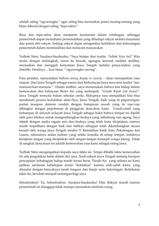 adalah saling “nguwongke,” agar saling bisa merasakan posisi masing-masing yang
biasa dikenal dengan saling “tepa-salira.”
Rasa dan tepa-salira akan menjamin kesetaraan dalam rembugan, sehingga
pemerintah dapat memahami permasalahan yang dihadapi rakyat melalui kacamata
dan posisi diri rakyat. Sedang rakyat dapat mengetahui kelebihan dan kekurangan
pemerintah dalam memfasilitasi dan melayani masyarakat.
Tedhak Siten, Saudara-Saudaraku: “Saya belajar dari tradisi Tedhak Siten itu!” Kita
mulai dengan melangkah, turun ke bawah, ngangsu kawruh melalui melihat,
merasakan dan menggali kenyataan Jawa Tengah melalui panca-indera yang
dimiliki. Hasilnya… luar biasa, “ nguwongke-uwong”.
Para pemikir, menyatakan bahwa seeing deeply in society – akan menajamkan rasa
empati. Dan Jawa Tengah sebagai esensi dari Kebudayan Jawa mewarisi tradisi “memanusia-kan-manusia “. Dalam midher, saya menemukan bahwa kita hidup dalam
kemewahan dan kekayaan Bumi Air yang melimpah. “Gemah Ripah Loh Jinawi”.
Jawa Tengah ternyata bukan sekedar cerita. Hidupnya rasa menjadikan kita bisa
menikmati pesona keindahan alam-Nya, Jawa Tengah, baik yang di pegunungan,
pantai maupun dataran rendah dengan hamparan sawah yang ijo royo-royo
dibingkai dengan pepohonan di pinggiran desa-desa kami. Candi-candi yang
terhampar di seluruh wilayah Jawa Tengah sebagai bukti bahwa tempat ini dipilih
oleh para leluhur untuk mengembangkan budaya yang adiluhung nan agung. Saya
takjub dengan aneka ragam seni dan budaya yang telah lama diciptakan, namun
masih terpelihara dengan baik dan bahkan sebagian telah dikembangkan secara
kreatif oleh warga Jawa Tengah sendiri !!! Keindahan batik Solo, Pekalongan dan
Lasem, nikmatnya aneka kuliner yang selalu tersedia di setiap tempat, indahnya
kerajinan tangan yang diciptakan oleh tangan-tangan terampil warga Jateng. Tidak
di sangkal, kenyataan ini adalah kemewahan-rasa kami sebagai orang Jawa.
Tedhak Siten mengingatkan kepada saya fakta ini. Tetapi dibalik fakta kemewahan
ini ada pergolakan batin dalam diri saya. Nadi rakyat Jawa Tengah tentang harapan
pencapaian kebahagian hidup masih terasa berat. Tanah-Air yang selama ini kami
jadikan sandaran kehidupan mulai “kelelahan” karena ulah-salah kami, yang
ditandai dengan banyaknya tanah longsor dan banjir serta kekeringan. Kehebatan
fakta itu, berubah menjadi tantangan bagi saya.
Infrastruktur! Ya, Infrastruktur, Saudara-Saudaraku! Dan Rakyat marah karena
pemerintah ini dianggap tidak mampu merasakan sindiran orang.

3

 