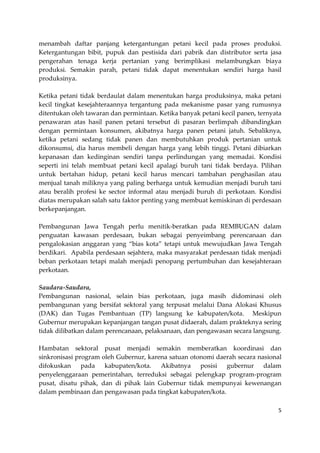 menambah daftar panjang ketergantungan petani kecil pada proses produksi.
Ketergantungan bibit, pupuk dan pestisida dari pabrik dan distributor serta jasa
pengerahan tenaga kerja pertanian yang berimplikasi melambungkan biaya
produksi. Semakin parah, petani tidak dapat menentukan sendiri harga hasil
produksinya.
Ketika petani tidak berdaulat dalam menentukan harga produksinya, maka petani
kecil tingkat kesejahteraannya tergantung pada mekanisme pasar yang rumusnya
ditentukan oleh tawaran dan permintaan. Ketika banyak petani kecil panen, ternyata
penawaran atas hasil panen petani tersebut di pasaran berlimpah dibandingkan
dengan permintaan konsumen, akibatnya harga panen petani jatuh. Sebaliknya,
ketika petani sedang tidak panen dan membutuhkan produk pertanian untuk
dikonsumsi, dia harus membeli dengan harga yang lebih tinggi. Petani dibiarkan
kepanasan dan kedinginan sendiri tanpa perlindungan yang memadai. Kondisi
seperti ini telah membuat petani kecil apalagi buruh tani tidak berdaya. Pilihan
untuk bertahan hidup, petani kecil harus mencari tambahan penghasilan atau
menjual tanah miliknya yang paling berharga untuk kemudian menjadi buruh tani
atau beralih profesi ke sector informal atau menjadi buruh di perkotaan. Kondisi
diatas merupakan salah satu faktor penting yang membuat kemiskinan di perdesaan
berkepanjangan.
Pembangunan Jawa Tengah perlu menitik-beratkan pada REMBUGAN dalam
penguatan kawasan perdesaan, bukan sebagai penyeimbang perencanaan dan
pengalokasian anggaran yang “bias kota” tetapi untuk mewujudkan Jawa Tengah
berdikari. Apabila perdesaan sejahtera, maka masyarakat perdesaan tidak menjadi
beban perkotaan tetapi malah menjadi penopang pertumbuhan dan kesejahteraan
perkotaan.
Saudara-Saudara,
Pembangunan nasional, selain bias perkotaan, juga masih didominasi oleh
pembangunan yang bersifat sektoral yang terpusat melalui Dana Alokasi Khusus
(DAK) dan Tugas Pembantuan (TP) langsung ke kabupaten/kota. Meskipun
Gubernur merupakan kepanjangan tangan pusat didaerah, dalam prakteknya sering
tidak dilibatkan dalam perencanaan, pelaksanaan, dan pengawasan secara langsung.
Hambatan sektoral pusat menjadi semakin memberatkan koordinasi dan
sinkronisasi program oleh Gubernur, karena satuan otonomi daerah secara nasional
difokuskan
pada
kabupaten/kota.
Akibatnya
posisi gubernur
dalam
penyelenggaraan pemerintahan, terreduksi sebagai pelengkap program-program
pusat, disatu pihak, dan di pihak lain Gubernur tidak mempunyai kewenangan
dalam pembinaan dan pengawasan pada tingkat kabupaten/kota.
5

 