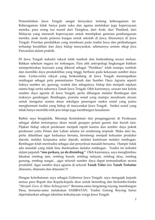 Pemerintahan Jawa Tengah sangat bersyukur tentang keberagaman ini.
Keberagaman tidak hanya pada suku dan agama melainkan juga kepercayaan
mereka, para orang tua murid dari Tionghoa, dari Arab, dari Thailand, dari
Malaysia yang menaruh kepercayaan untuk menitipkan generasi pembangunan
mereka: anak muda penerus bangsa untuk sekolah di Jawa, khususnya di Jawa
Tengah. Prioritas pendidikan yang membumi pada tradisi Jawa dan perlindungan
terhadap kreatifitas dan daya hidup masyarakat, sebenarnya cermin sikap jiwa
Pancasilais dalam praktik.
Di Jawa Tengah industri rakyat telah tumbuh dan berkembang secara meluas.
Bahkan sebelum negara ini terbangun. Para ahli antropologi lingkungan bahkan
memperkirakan kawasan yang dikenal sebagai “Perdikan” telah mampu tumbuh
dan memiliki daya produktifitas yang tinggi, berbasis pada kekayaan sumber daya
alam. Cerita-cerita rakyat yang berkembang di Jawa Tengah menempatkan
rembugan sebagai pola pemanfaatan Tanah dan Sumber Daya Agraria seperti
halnya sumber air, gunung, waduk dan sebagainya, hidup dan menjadi rujukan
utama bagi cerita suburnya Tanah Jawa Tengah. Oleh karenanya, urusan tata kelola
sumber daya agraria di Jawa Tengah, perlu dibangun melalui Rembugan dan
makaryo gandengan. Rembugan, pranata sosial yang mampu mendesain aturan
untuk mengatur norma dasar sekaligus penerapan sanksi sosial yang justru
menghormati tradisi yang hidup di masyarakat Jawa Tengah. Sanksi sosial yang
tidak hanya memiliki efek jera tetapi juga membangun kesadaran.
Bathin saya bergejolak, Menatap Kemiskinan dan pengangguran di Perdesaan
sebagai akibat tertutupnya akses tanah garapan petani gurem dan buruh tani.
Pijakan hidup rakyat perdesaan menjadi rapuh karena dua sumber daya pokok
perdesaan yaitu Petani dan Lahan selama ini cenderung terpisah. Maka dari itu,
perlu difasilitasi agar keduanya bersatu, bersinergi menjadi kekuatan produksi
daerah, melalui kerjasama antar daerah, melalui kemitraan melalui rembugan.
Rembugan telah mentradisi sebagai alat penyelesai masalah bersama. Hampir tidak
ada masalah yang tidak bisa diselesaikan melalui rembugan. Tradisi ini terbukti
dalam pepatah “ono perkara, yo do dirembug.” Oleh karenanya, saya menghimbau
lakukan rembug tani, rembug buruh, rembug nelayan, rembug desa, rembug
gunung, rembug sungai….agar seluruh sumber daya dapat termanfaatkan secara
produktif. Agar sumber daya agraria di seluruh Tanah Tidur dan Tanah Terlantar
ditanami, ditanami dan ditanami !!!
Dengan keterbatasan saya sebagai Gubernur Jawa Tengah: saya mengajak kepada
semua para Bupati dan Kepala-kepala desa untuk berembug dan berlomba-lomba
“Menjadi Guru di Masa Kebangunan!“ Bersama-sama bergotong-royong membangun
Desa, bersama-sama melakukan SAMBATAN. Tradisi Gotong Royong harus
dipertahankan sebagai identitas kebudayaan warga Jawa Tengah.
7

 