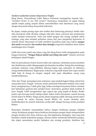 Saudara-saudaraku sesama rakyat Jawa Tengah,
Bung Karno, Penyambung Lidah Rakyat Indonesia mengajarkan kepada kita :
“Berdikari! Berdiri di atas Kaki Sendiri!” Karenanya, Kedaulatan di segala bidang
adalah senjata paling ampuh dalam menumbuhkan nilai demokrasi yang sesuai
dengan kenyataan hidup masyarakat Indonesia.
Ke depan, senjata perang cepat atau lambat akan berkurang perannya, ketika nilainilai demokrasi telah diyakini sebagai nilai-nilai dasar universal dan perdamaian
sudah menjadi keniscayaan. Pada saat inilah pangan dan energy menjadi sektor
strategis yang akan menjadi perhatian utama dari para pengambil keputusan di
seluruh dunia. Kenyataan ini telah memberi keyakinan pada saya bahwa pangan
dan enerji merupakan dua sumber daya strategis yang harus dijadikan dasar dalam
membangun Jawa Tengah.
Lebih dari enam puluh satu tahun yang lalu Bung Karno telah mengingatkan pada
bangsa Indonesia “Pangan Rakyat adalah soal hidup dan mati”. Hukum universal
kehidupan adalah Pangan.
Hari ini persoalannya bukan karena tidak ada makanan, melainkan proses produksi
dan distribusinya tidak dilangsungkan berdasarkan keadilan. Sering kita mendengar
produksi makanan yang kelebihan dibuang begitu saja, sementara di sikitarnya
orang membutuhkannya. Begitu pula, makanan yang tidak terjual dari super market
lebih baik di buang ke tempat sampah dari pada dikasihkan orang yang
membutuhkannya.
Tahu dan Tempe merupakan jenis makanan yang menjadi bagian hidup sehari-hari
masyarakat Jawa Tengah. Ternyata untuk memenuhi kebutuhan kedelai, kita masih
harus mengimpornya. Lebih galau lagi, ketika mendapat kenyataan bahwa semakin
hari kebutuhan gandum kita semakin besar. Sementara, gandum tidak tumbuh di
Jawa Tengah. Lebih mengenaskan lagi, seperti apa yang terjadi di Brebes. Ketika
panen raya bawang merah sedang terjadi, dalam waktu bersamaan, masuk bawang
merah impor ke Brebes. Harga panen petani langsung anjlok. Bawang merah impor
yang masuk ke sentra bawang merah Brebes ini, secara otomatis akan
terdistribusikan ke seluruh Indonesia seolah-olah sebagai bawang merah produksi
Brebes.
Kenyataan demikian menunjukkan bahwa dengan ketahanan pangan tidaklah
cukup. Ketahanan pangan hanya berbicara kecukupan pangan tanpa mempedulikan
pangan tersebut dari mana, jenisnya apa dan bagaimana datangnya. Apa yang kita
butuhkan adalah kedaulatan pangan, dimana dalam memenuhi kebutuhan pangan,
kita dapat menentukan sendiri kebijakan dan strategi produksi, distribusi dan
8

 