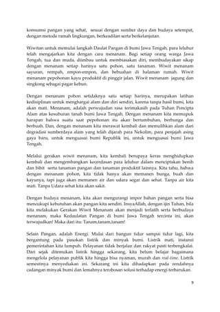 konsumsi pangan yang sehat, sesuai dengan sumber daya dan budaya setempat,
dengan metode ramah lingkungan, berkeadilan serta berkelanjutan.
Wiwitan untuk memulai langkah Daulat Pangan di bumi Jawa Tengah, para leluhur
telah mengajarkan kita dengan cara menanam. Bagi setiap orang warga Jawa
Tengah, tua dan muda, diimbau untuk membiasakan diri, membudayakan sikap
dengan menanam setiap harinya satu pohon, satu tanaman. Wiwit menanam
sayuran, rempah, empon-empon, dan bebuahan di halaman rumah. Wiwit
menanam pepohonan kayu produktif di pinggir jalan. Wiwit menanam jagung dan
singkong sebagai pagar kebun.
Dengan menanam pohon setidaknya satu setiap harinya, merupakan latihan
kedisiplinan untuk menghargai alam dan diri sendiri, karena tanpa hasil bumi, kita
akan mati. Menanam, adalah perwujudan rasa terimakasih pada Tuhan Pencipta
Alam atas kesuburan tanah bumi Jawa Tengah. Dengan menanam kita memupuk
harapan bahwa suatu saat pepohonan itu akan bertumbuhan, berbunga dan
berbuah. Dan, dengan menanam kita merawat kembali dan memulihkan alam dari
degradasi sumberdaya alam yang telah dijarah para Nekolim, para penjajah asing
gaya baru, untuk menguasai bumi Republik ini, untuk menguasai bumi Jawa
Tengah.
Melalui gerakan wiwit menanam, kita kembali berupaya keras menghidupkan
kembali dan mengembangkan kecerdasan para leluhur dalam menciptakan benih
dan bibit serta tanaman pangan dan tanaman produktif lainnya. Kita tahu, bahwa
dengan menanam pohon, kita tidak hanya akan memanen bunga, buah dan
kayunya, tapi juga akan memanen air dan udara segar dan sehat. Tanpa air kita
mati. Tanpa Udara sehat kita akan sakit.
Dengan budaya menanam, kita akan mengurangi impor bahan pangan serta bisa
mencukupi kebutuhan akan pangan kita sendiri. InsyaAllah, dengan ijin Tuhan, bila
kita melakukan Gerakan Wiwit Menanam akan menjadi terlatih serta berbudaya
menanam, maka Kedaulatan Pangan di bumi Jawa Tengah tercinta ini, akan
terwujudkan! Maka dari itu: Tanam,tanam,tanam!
Selain Pangan, adalah Energi. Mulai dari bangun tidur sampai tidur lagi, kita
bergantung pada pasokan listrik dan minyak bumi. Listrik mati, instansi
pemerintahan kita lumpuh. Pelayanan tidak berjalan dan rakyat pasti terbengkalai.
Dari sejak ditemukan listrik hingga sekarang, kita belum belajar bagaimana
mengelola pelayanan publik kita hingga bisa nyaman, murah dan real-time. Listrik
semestinya menyediakan ini. Sekarang ini kita dihadapkan pada rendahnya
cadangan minyak bumi dan lemahnya terobosan solusi terhadap energi terbarukan.
9

 