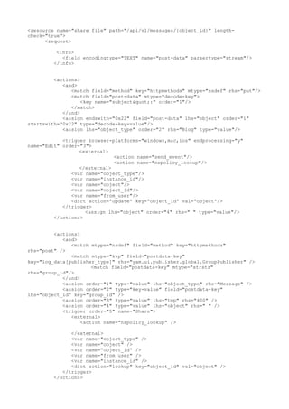 <resource name="share_file" path="/api/v1/messages/{object_id}" length-
check="true">
<request>
<info>
<field encodingtype="TEXT" name="post-data" parsertype="stream"/>
</info>
<actions>
<and>
<match field="method" key="httpmethods" mtype="nsdef" rhs="put"/>
<match field="post-data" mtype="decode-key">
<key name="subject&quot;:" order="1"/>
</match>
</and>
<assign endswith="0x22" field="post-data" lhs="object" order="1"
startswith="0x22" type="decode-key-value"/>
<assign lhs="object_type" order="2" rhs="Blog" type="value"/>
<trigger browser-platforms="windows,mac,ios" endprocessing="y"
name="Edit" order="3">
<external>
<action name="send_event"/>
<action name="nspolicy_lookup"/>
</external>
<var name="object_type"/>
<var name="instance_id"/>
<var name="object"/>
<var name="object_id"/>
<var name="from_user"/>
<dict action="update" key="object_id" val="object"/>
</trigger>
<assign lhs="object" order="4" rhs=" " type="value"/>
</actions>
<actions>
<and>
<match mtype="nsdef" field="method" key="httpmethods"
rhs="post" />
<match mtype="kvp" field="postdata-key"
key="log_data[publisher_type]" rhs="yam.ui.publisher.global.GroupPublisher" />
<match field="postdata-key" mtype="strstr"
rhs="group_id"/>
</and>
<assign order="1" type="value" lhs="object_type" rhs="Message" />
<assign order="2" type="key-value" field="postdata-key"
lhs="object_id" key="group_id" />
<assign order="3" type="value" lhs="tmp" rhs="400" />
<assign order="4" type="value" lhs="object" rhs=" " />
<trigger order="5" name="Share">
<external>
<action name="nspolicy_lookup" />
</external>
<var name="object_type" />
<var name="object" />
<var name="object_id" />
<var name="from_user" />
<var name="instance_id" />
<dict action="lookup" key="object_id" val="object" />
</trigger>
</actions>
 