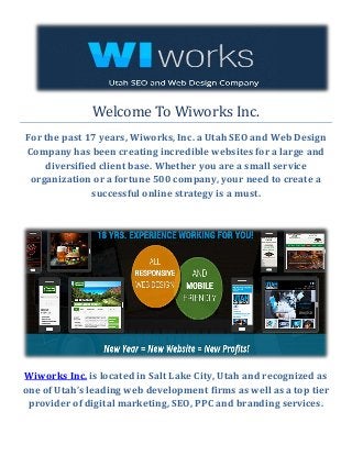Welcome To Wiworks Inc.
For the past 17 years, Wiworks, Inc. a Utah SEO and Web Design
Company has been creating incredible websites for a large and
diversified client base. Whether you are a small service
organization or a fortune 500 company, your need to create a
successful online strategy is a must.
Wiworks Inc. is located in Salt Lake City, Utah and recognized as
one of Utah’s leading web development firms as well as a top tier
provider of digital marketing, SEO, PPC and branding services.
 