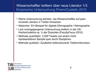 3
Wissenschaftler twittern über neue Literatur 1/3
• Kleine Untersuchung darüber, wie Wissenschaftler auf peer-
reviewte Literatur in Twitter hinweisen
• Nebenher: Ein Beispiel für digitale Ethnographie / Netnographie
• Laut vorangegangener Untersuchung twittern in der US-
Hochschullehre ca. ⅓ der Dozenten (FacultyFocus 2010)
• Methode quantitativ: 3.200 Tweets von einem nicht-
repräsentativen Sample quer durch Disziplinen
• Methode qualitativ: Zusätzlich teilstrukturierte Telefoninterviews
Empirische Untersuchung Priem/Costello 2010
 